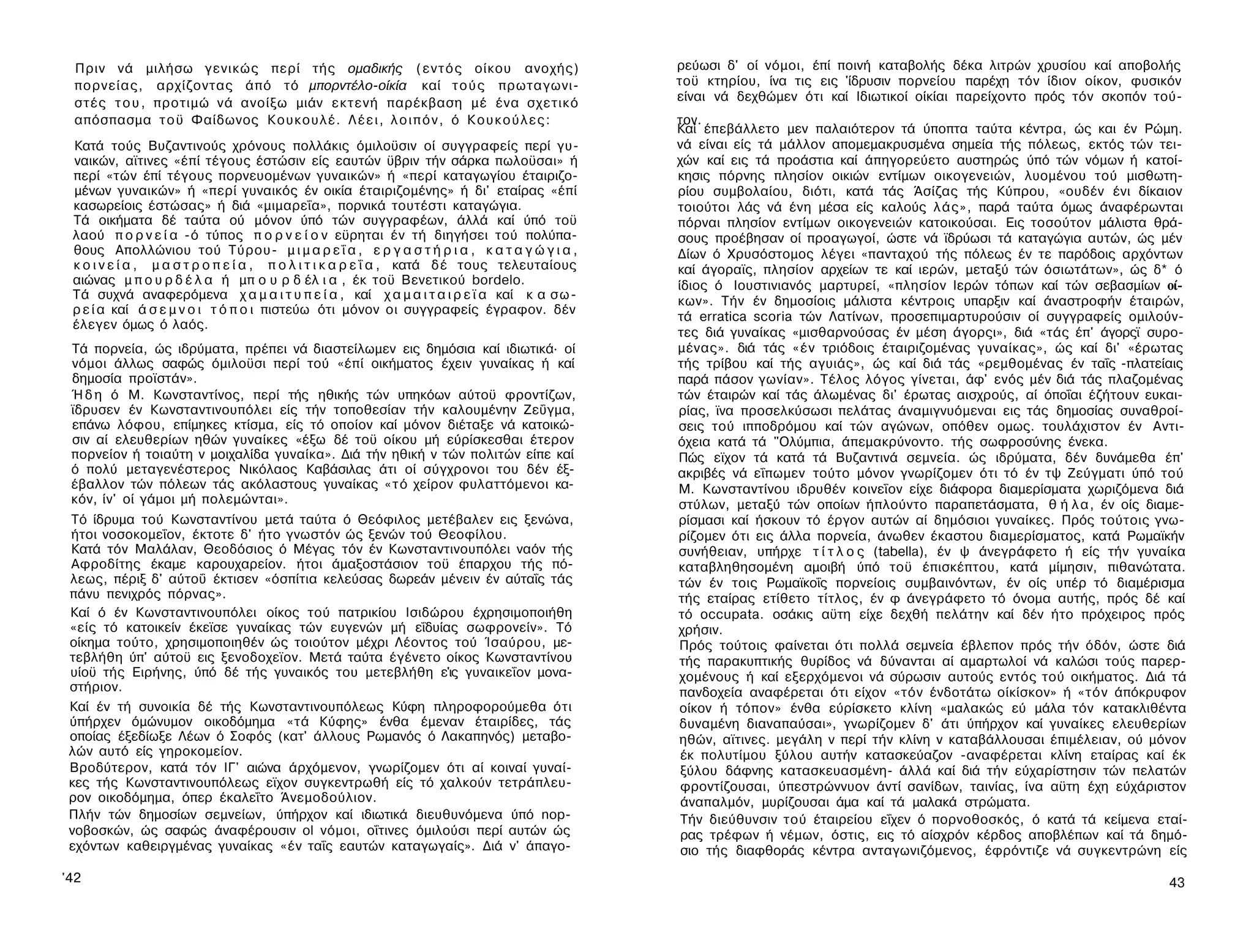 Πριν νά μιλήσω γενικώς περί τής ομαδικής ( ε ν τ ό ς οίκου ανοχής)                          ρεύωσι δ' οί νόμοι, έπί ποινή καταβολής δέκα λιτρών χρυσίου καί αποβολής
 πορνείας, αρχίζοντας άπό τό μπορντέλο-οίκία καί τ ο ύ ς πρωταγωνι­                          τοϋ κτηρίου, ίνα τις εις 'ίδρυσιν πορνείου παρέχη τόν ίδιον οίκον, φυσικόν
 στές τ ο υ , προτιμώ νά ανοίξω μιάν εκτενή παρέκβαση μέ ένα σχετικό                         είναι νά δεχθώμεν ότι καί Ιδιωτικοί οίκίαι παρείχοντο πρός τόν σκοπόν τού­
 απόσπασμα τ ο ϋ Φαίδωνος Κουκουλέ. Λ έ ε ι , λ ο ι π ό ν , ό Κ ο υ κ ο ύ λ ε ς :            τον.
                                                                                             Καί έπεβάλλετο μεν παλαιότερον τά ύποπτα ταύτα κέντρα, ώς και έν Ρώμη.
 Κατά τούς Βυζαντινούς χρόνους πολλάκις όμιλοϋσιν οί συγγραφείς περί γυ­                     νά είναι είς τά μάλλον απομεμακρυσμένα σημεία τής πόλεως, εκτός τών τει­
 ναικών, αϊτινες «έπί τέγους έστώσιν είς εαυτών ϋβριν τήν σάρκα πωλοϋσαι» ή                  χών καί εις τά προάστια καί άπηγορεύετο αυστηρώς ύπό τών νόμων ή κατοί-
 περί «τών έπί τέγους πορνευομένων γυναικών» ή «περί καταγωγίου έταιριζο-                    κησις πόρνης πλησίον οικιών εντίμων οικογενειών, λυομένου τού μισθωτη­
 μένων γυναικών» ή «περί γυναικός έν οικία έταιριζομένης» ή δι' εταίρας «έπί                 ρίου συμβολαίου, διότι, κατά τάς Άσίζας τής Κύπρου, «ουδέν ένι δίκαιον
 κασωρείοις έστώσας» ή διά «μιμαρεΐα», πορνικά τουτέστι καταγώγια.                           τοιούτοι λάς νά ένη μέσα είς καλούς λάς», παρά ταύτα όμως άναφέρωνται
 Τά οικήματα δέ ταύτα ού μόνον ύπό τών συγγραφέων, άλλά καί ύπό τοϋ                          πόρναι πλησίον εντίμων οικογενειών κατοικούσαι. Εις τοσούτον μάλιστα θρά­
 λαού π ο ρ ν ε ί α -ό τύπος π ο ρ ν ε ί ο ν εϋρηται έν τή διηγήσει τού πολύπα­              σους προέβησαν οί προαγωγοί, ώστε νά ϊδρύωσι τά καταγώγια αυτών, ώς μέν
 θους Απολλώνιου τού Τύρου- μ ι μ α ρ ε ΐ α , ε ρ γ α σ τ ή ρ ι α , κ α τ α γ ώ γ ι α ,      Δίων ό Χρυσόστομος λέγει «πανταχού τής πόλεως έν τε παρόδοις αρχόντων
 κ ο ι ν ε ί α , μ α σ τ ρ ο π ε ί α , π ο λ ι τ ι κ α ρ ε ΐ α , κατά δ έ τους τελευταίους   καί άγοραϊς, πλησίον αρχείων τε καί ιερών, μεταξύ τών όσιωτάτων», ώς δ* ό
 αιώνας μ π ο υ ρ δ έ λ α ή μπ ο υ ρ δ έλ ι α , έκ τοϋ Βενετικού bordelo.                    ίδιος ό Ιουστινιανός μαρτυρεί, «πλησίον Ιερών τόπων καί τών σεβασμίων οί­
 Τά συχνά αναφερόμενα χ α μ α ι τ υ π ε ί α , καί χ α μ α ι τ α ι ρ ε ϊ α καί κ α σ ω ­      κων». Τήν έν δημοσίοις μάλιστα κέντροις υπαρξιν καί άναστροφήν έταιρών,
 ρ ε ί α καί ά σ ε μ ν ο ι τ ό π ο ι πιστεύω ότι μόνον οι συγγραφείς έγραφον. δέν
                                                                                             τά erratica scoria τών Λατίνων, προσεπιμαρτυρούσιν οί συγγραφείς ομιλούν­
 έλεγεν όμως ό λαός.
                                                                                             τες διά γυναίκας «μισθαρνούσας έν μέση άγορςι», διά «τάς έπ' άγορςϊ συρο-
 Τά πορνεία, ώς ιδρύματα, πρέπει νά διαστείλωμεν εις δημόσια καί ιδιωτικά· οί                μένας». διά τάς « έ ν τριόδοις έταιριζομένας γυναίκας», ώς καί δι' «έρωτας
 νόμοι άλλως σαφώς όμιλοϋσι περί τού «έπί οικήματος έχειν γυναίκας ή καί                     τής τρίβου καί τής αγυιάς», ώς καί διά τάς «ρεμθομένας έν ταΐς -πλατείαις
 δημοσία προϊστάν».                                                                          παρά πάσον γωνίαν». Τέλος λόγος γίνεται, άφ' ενός μέν διά τάς πλαζομένας
 Ή δ η ό Μ. Κωνσταντίνος, περί τής ηθικής τών υπηκόων αύτοϋ φροντίζων,                       τών έταιρών καί τάς άλωμένας δι' έρωτας αισχρούς, αί όποΐαι έζήτουν ευκαι­
 ϊδρυσεν έν Κωνσταντινουπόλει είς τήν τοποθεσίαν τήν καλουμένην Ζεΰγμα,                      ρίας, ϊνα προσελκύσωσι πελάτας άναμιγνυόμεναι εις τάς δημοσίας συναθροί­
 επάνω λόφου, επίμηκες κτίσμα, είς τό οποίον καί μόνον διέταξε νά κατοικώ-                   σεις τού ιπποδρόμου καί τών αγώνων, οπόθεν ομως. τουλάχιστον έν Αντι­
 σιν αί ελευθερίων ηθών γυναίκες «έξω δέ τοϋ οίκου μή εύρίσκεσθαι έτερον                     όχεια κατά τά "Ολύμπια, άπεμακρύνοντο. τής σωφροσύνης ένεκα.
 πορνείον ή τοιαύτη ν μοιχαλίδα γυναίκα». Διά τήν ηθική ν τών πολιτών είπε καί               Πώς εϊχον τά κατά τά Βυζαντινά σεμνεία. ώς ιδρύματα, δέν δυνάμεθα έπ'
 ό πολύ μεταγενέστερος Νικόλαος Καβάσιλας άτι οί σύγχρονοι του δέν έξ-                       ακριβές νά εΐπωμεν τούτο μόνον γνωρίζομεν ότι τό έν τψ Ζεύγματι ύπό τού
 έβαλλον τών πόλεων τάς ακόλαστους γυναίκας « τ ό χείρον φυλαττόμενοι κα­                    Μ. Κωνσταντίνου ιδρυθέν κοινεΐον είχε διάφορα διαμερίσματα χωριζόμενα διά
 κόν, ίν' οί γάμοι μή πολεμώνται».                                                           στύλων, μεταξύ τών οποίων ήπλούντο παραπετάσματα, θ ή λ α , έν οίς διαμε-
 Τό ίδρυμα τού Κωνσταντίνου μετά ταύτα ό Θεόφιλος μετέβαλεν εις ξενώνα,                      ρίσμασι καί ήσκουν τό έργον αυτών αί δημόσιοι γυναίκες. Πρός τούτοις γνω­
 ήτοι νοσοκομεΐον, έκτοτε δ' ήτο γνωστόν ώς ξενών τού Θεοφίλου.                              ρίζομεν ότι εις άλλα πορνεία, άνωθεν έκαστου διαμερίσματος, κατά Ρωμαϊκήν
 Κατά τόν Μαλάλαν, Θεοδόσιος ό Μέγας τόν έν Κωνσταντινουπόλει ναόν τής                       συνήθειαν, υπήρχε τ ί τ λ ο ς (tabella), έν ψ άνεγράφετο ή είς τήν γυναίκα
 Αφροδίτης έκαμε καρουχαρείον. ήτοι άμαξοστάσιον τοϋ έπαρχου τής πό­                         καταβληθησομένη αμοιβή ύπό τοϋ έπισκέπτου, κατά μίμησιν, πιθανώτατα.
 λεως, πέριξ δ' αύτοΰ έκτισεν «όσπίτια κελεύσας δωρεάν μένειν έν αύταΐς τάς                  τών έν τοις Ρωμαϊκοΐς πορνείοις συμβαινόντων, έν οίς υπέρ τό διαμέρισμα
 πάνυ πενιχρός πόρνας».                                                                      τής εταίρας ετίθετο τίτλος, έν φ άνεγράφετο τό όνομα αυτής, πρός δέ καί
 Καί ό έν Κωνσταντινουπόλει οίκος τού πατρικίου Ισιδώρου έχρησιμοποιήθη                      τό occupata. οσάκις αϋτη είχε δεχθή πελάτην καί δέν ήτο πρόχειρος πρός
 «είς τό κατοικείν έκεϊσε γυναίκας τών ευγενών μή εΐδυίας σωφρονείν». Τό                     χρήσιν.
 οίκημα τούτο, χρησιμοποιηθέν ώς τοιούτον μέχρι Λέοντος τού Ίσαύρου, με­                     Πρός τούτοις φαίνεται ότι πολλά σεμνεία έβλεπον πρός τήν όδόν, ώστε διά
 τεβλήθη ύπ' αύτοϋ εις ξενοδοχεϊον. Μετά ταύτα έγένετο οίκος Κωνσταντίνου                    τής παρακυπτικής θυρίδος νά δύνανται αί αμαρτωλοί νά καλώσι τούς παρερ-
 υίοϋ τής Ειρήνης, ύπό δέ τής γυναικός του μετεβλήθη ε'ις γυναικεΐον μονα-                   χομένους ή καί εξερχόμενοι νά σύρωσιν αυτούς εντός τού οικήματος. Διά τά
 στήριον.                                                                                    πανδοχεία αναφέρεται ότι είχον «τόν ένδοτάτω οίκίσκον» ή «τόν άπόκρυφον
 Καί έν τή συνοικία δέ τής Κωνσταντινουπόλεως Κύφη πληροφορούμεθα ότι                        οίκον ή τόπον» ένθα εύρίσκετο κλίνη «μαλακώς εύ μάλα τόν κατακλιθέντα
 ύπήρχεν όμώνυμον οικοδόμημα «τά Κύφης» ένθα έμεναν έταιρίδες, τάς                           δυναμένη διαναπαύσαι», γνωρίζομεν δ' άτι ύπήρχον καί γυναίκες ελευθερίων
 οποίας έξεδίωξε Λέων ό Σοφός (κατ' άλλους Ρωμανός ό Λακαπηνός) μεταβο­                      ηθών, αϊτινες. μεγάλη ν περί τήν κλίνη ν καταβάλλουσαι έπιμέλειαν, ού μόνον
 λών αυτό είς γηροκομείον.                                                                    έκ πολυτίμου ξύλου αυτήν κατασκεύαζον -αναφέρεται κλίνη εταίρας καί έκ
 Βροδύτερον, κατά τόν ΙΓ' αιώνα άρχόμενον, γνωρίζομεν ότι αί κοιναί γυναί­                    ξύλου δάφνης κατασκευασμένη- άλλά καί διά τήν εύχαρίστησιν τών πελατών
 κες τής Κωνσταντινουπόλεως εϊχον συγκεντρωθή είς τό χαλκούν τετράπλευ-                       φροντίζουσαι, ύπεστρώννυον άντί σανίδων, ταινίας, ίνα αϋτη έχη εύχάριστον
 ρον οικοδόμημα, όπερ έκαλεΐτο Άνεμοδούλιον.                                                  άναπαλμόν, μυρίζουσαι άμα καί τά μαλακά στρώματα.
 Πλήν τών δημοσίων σεμνείων, ύπήρχον καί ιδιωτικά διευθυνόμενα ύπό nop-                       Τήν διεύθυνσιν τού έταιρείου εΐχεν ό πορνοθοσκός, ό κατά τά κείμενα εταί­
 νοβοσκών, ώς σαφώς άναφέρουσιν ol νόμοι, οΐτινες όμιλούσι περί αυτών ώς                      ρας τρέφων ή νέμων, όστις, εις τό αίσχρόν κέρδος αποβλέπων καί τά δημό­
 εχόντων καθειργμένας γυναίκας «έν ταΐς εαυτών καταγωγαίς». Διά ν' άπαγο-                     σιο τής διαφθοράς κέντρα ανταγωνιζόμενος, έφρόντιζε νά συγκεντρώνη είς

'42                                                                                                                                                                  43
 