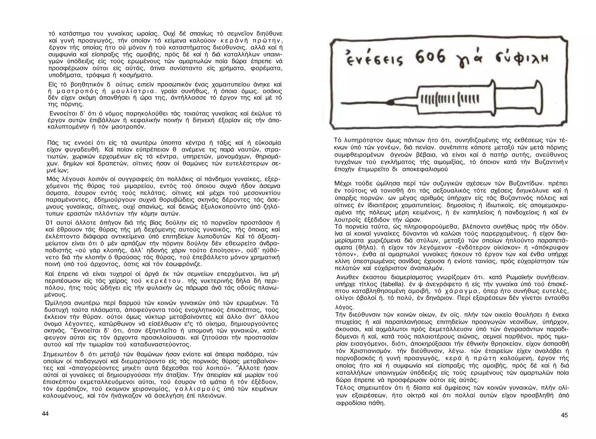 τό κατάστημα του γυναίκας ωραίας. Ουχί δέ σπανίως τό σεμνεΐον διηύθυνε
 καί γυνή προαγωγός, τήν οποίαν τά κείμενα καλούοιν κ ε ρ ά ν ή π ρ ώ τ η ν ,
 έργον τής οποίας ήτο ού μόνον ή τού καταστήματος διεύθυνσις. αλλά καί ή
 συμφωνία καί είοπραξις τής αμοιβής, πρός δέ καί ή διά καταλλήλων υπαινι­
 γμών ύπόδειξις είς τούς ερωμένους τών αμαρτωλών ποία δώρα έπρεπε νά
 προσφέρωσιν ούτοι είς αύτάς, άτινα συνίσταντο είς χρήματα, φορέματα,
 υποδήματα, τρόφιμα ή κοσμήματα.
 Είς τό βοηθητικόν δ ούτως ειπείν προσωπικόν ένας χαμαιτυπείου άνηκε καί
 ή μ α σ τ ρ ο π ό ς ή μ α υ λ ί σ τ ρ ι α . γραία συνήθως, ή όποια όμως. οσάκις
 δέν εϊχεν ακόμη άπανθήσει ή ώρα της, άντήλλασσε τό έργον της καί μέ τό
 της πόρνης.
  Εννοείται δ' ότι ό νόμος παρηκολούθει τάς τοιαύτας γυναίκας καί έκώλυε τό
 έργον αυτών έπιβάλλων ή κεφαλικήν ποινήν ή διηνεκή έξορίαν είς τήν άπο-
 καλυπτομένην ή τόν μαοτροπόν.

 Πάς τις εννοεί ότι είς τά ανωτέρω ύποπτα κέντρα ή τάξις καί ή εύκοσμία            Τό λυπηρότατον όμως πάντων ήτο ότι, συνηθιζομένης τής εκθέσεως τών τέ­
 εϊχον φυγαδευθή. Καί ποίαν εύπρέπειαν θ ανέμενε τις παρά ναυτών, στρα­            κνων ύπό τών γονέων, διά πενίαν. συνέπιπτε κάποτε μεταξύ τών μετά πόρνης
 τιωτών, χωρικών ερχομένων είς τά κέντρα, υπηρετών, μονομάχων, θηριομά-            συμφθειρομένων άγνοών βέβαια, νά είναι καί ά πατήρ αυτής, ανεύθυνος
 χων. δημίων καί δραπετών, οϊτινες ήσαν οί θαμώνες τών ευτελέστερων σε­            τυγχάνων τού εγκλήματος τής αιμομιξίας, τό όποιον κατά τήν Βυζαντινή ν
μνέ ίων;                                                                           έποχήν έτιμωρεΐτο δι αποκεφαλισμού
Μάς λέγουσι λοιπόν οί συγγραφείς ότι πολλάκις αϊ πάνδημοι γυναίκες, εξερ­
χόμενοι τής θύρας τού μιμαρείου, εντός τού όποιου συχνά ήδον άσεμνα                Μέχρι τούδε ώμίλησα περί τών συζυγικών σχέσεων τών Βυζαντίδων. πρέπει
άσματα, έσυρον εντός τούς πελάτας. οϊτινες καί μέχρι τού μεσονυκτίου               έν τούτοις νά τονισθή ότι τάς σεξουαλικός τότε σχέσεις διηυκόλυνε καί ή
παραμένοντες, έδημιούργουν συχνά θορυβώδεις σκηνάς δέροντες τάς άσε­               ύπαρξις πορνών. ων μέγας αριθμός ύπήρχεν είς τάς Βυζαντινός πόλεις καί
μνους γυναίκας, αϊτινες, ουχί σπανίως, καί δεινώς έξυλοκοπούντο ύπό ζηλό­          αίτινες έν ίδιαιτέροις χαμαιτυπείοις. δημοσίοις ή ίδιωτικοϊς. είς απομεμακρυ­
τυπων εραστών πλλόντων τήν κόμην αυτών.                                            σμένα τής πόλεως μέρη κειμένοις, ή έν καπηλείοις ή πανδοχείοις ή καί έν
01 αυτοί άλλοτε άπήγον διά τής βίας δούλην είς τό πορνεΐον προστάσαν ή             λουτροΐς έξέδιδον τήν ώραν.
καί έθραυον τάς θύρας τής μή δεχόμενης αυτούς γυναικός, τής όποιας καί             Τά πορνεία ταύτα, ώς πληροφορούμεθα, βλέποντα συνήθως πρός τήν όδόν.
έκλέπτοντο διάφορα αντικείμενα ύπό επιτηδείων λωποδυτών Καί τό άξιοση-             ίνα αί κοιναί γυναίκες δύνανται νά καλώσι τούς παρερχομένους. ή εϊχον δια­
μείωτον είναι ότι ό μέν αρπάζων τήν πόρνην δούλην δέν εθεωρείτο άνδρα-             μερίσματα χωριζόμενα διά στύλων, μεταξύ τών οποίων ήπλούντο παραπετά­
ποδιστής «ού γάρ κλοπής, άλλ' ηδονής χάριν τούτο έποίησεν», ούδ' ηύθύ-             σματα (θήλα). ή εϊχον τόν λεγόμενον -ένδότερον οίκίσκον» ή «άπόκρυφον
νετο διά τήν κλοπήν ό θραύσας τάς θύρας, τού έπεβάλλετο μόνον χρηματική            τόπον», ένθα αί αμαρτωλοί γυναίκες ήσκουν τό έργον των καί ένθα υπήρχε
ποινή ύπό τού άρχοντος, όστις καί τόν έσωφρόνιζε.                                  κλίνη ύπεστρωμένας σανίδας έχουσα ή ενίοτε ταινίας, πρός εύχαρίστησιν τών
                                                                                   πελατών καί εύχάριστον άναπαλμόν.
Καί έπρεπε νά είναι τυχηροί οί άργά έκ τών σεμνείων επερχόμενοι, ίνα μή
                                                                                    Ανωθεν έκαστου διαμερίσματος γνωρίζομεν ότι. κατά Ρωμαϊκήν συνήθειαν.
περιπέσωσιν είς τάς χείρας τού κ ε ρ κ έ τ ο υ . τής νυκτερινής δήλα δή περι­
                                                                                    υπήρχε τίτλος (tabella). έν ψ άνεγράφετο ή είς τήν γυναίκα ύπό τού έπισκέ­
πόλου, ήτις τούς ώδήγει είς τήν φυλακήν ώς πάρωρα άνά τάς οδούς πλανω-
                                                                                   πτου καταβληθησομένη αμοιβή, τό χ ά ρ α γ μ α , όπερ ήτο συνήθως ευτελές,
μένους.
                                                                                    ολίγοι όβολοί ή. τό πολύ, έν δηνάριον. Περί εξαιρέσεων δέν γίνεται ενταύθα
Ώμίλησα ανωτέρω περί δαρμού τών κοινών γυναικών ύπό τών ερωμένων. Τά
δυστυχή ταύτα πλάσματα, άποφεύγοντα τούς ενοχλητικούς έπισκέπτας, τούς             λόγος.
έκλειον τήν θύραν. ούτοι όμως νύκτωρ μεταβαίνοντες καί άλλο άντ' άλλου             Τήν διεύθυνσιν τών κοινών οίκων, έν οϊς. πλήν τών οικείο θουλήσει ή ένεκα
όνομα λέγοντες, κατώρθωνον νά είσέλθωσιν ε*ς τό οίκημα, δημιουργούντες             πτωχείας ή καί παραπλανήσεως επιτηδείων προαγωγών νεανίδων, ύπήρχον,
σκηνάς. "Εννοείται δ' ότι, όταν έξηντλεΐτο ή υπομονή τών γυναικών, κατέ-           άκουσαι, καί αιχμάλωτοι πρός έκμετάλλευσιν ύπό τών άγορασάντων παραδι-
φευγον αύται εις τόν άρχοντα προσκλαίουσαι. καί ζητούσαι τήν προστασίαν            δόμεναι ή καί, κατά τούς παλαιοτέρους αιώνας, σεμναί παρθένοι, πρός τιμω­
αυτού καί τήν τιμωρίαν τού καταδυναστεύοντος.                                      ρίαν εισαγόμενοι, διότι, άποκηρύξασαι τήν έθνικήν θρησκείαν. εϊχον άσπασθή
                                                                                   τόν Χριστιανισμόν. τήν διεύθυνσιν, λέγω. τών έταιρείων εϊχεν αναλάβει ή
Σημειωτέον δ ότι μεταξύ τών θαμώνων ήσαν ενίοτε καί άπειρα παιδάρια, τών
οποίων οί παιδαγωγοί καί διεμαρτύροντο είς τάς πορνικάς θύρας μεταβαίνον­          πορνοβοσκός ή γυνή προαγωγός, κ ε ρ ά ή π ρ ώ τ η καλούμενη, έργον τής
τες καί «άπαγορεύοντες μηκέτι αυτά δέχεσθαι τού λοιπού». "Αλλοτε ήσαν              οποίας ήτο καί ή συμφωνία καί εϊσπραξις τής αμοιβής, πρός δέ καί ή διά
αύταί αί γυναίκες αί δημιουργούσαι τήν άταξίαν. Τήν άπειρίαν καί μωρίαν τού        καταλλήλων υπαινιγμών ύπόδειξις είς τούς ερωμένους τών αμαρτωλών ποία
έπισκέπτου εκμεταλλευόμενοι αύται, τοϋ έσυρον τά ιμάτια ή τόν έξέδυον,             δώρα έπρεπε νά προσφέρωσιν ούτοι είς αύτάς.
τόν έρράπιζον, τού εκαμνον χειρονομίας, γ α λ λ ι σ μ ο ύ ς ύπό τών κειμένων       Τέλος σημειωτέον ότι ή δίαιτα καί άμφίεσις τών κοινών γυναικών, πλήν ολί­
καλουμένους, καί τόν ήνάγκαζον νά άσελγήση έπί πλειόνων.                           γων εξαιρέσεων, ήτο οίκτρά καί ότι πολλαί αυτών εϊχον προσβληθή άπό
                                                                                   αφροδίσια πάθη.
44                                                                                                                                                           45
 