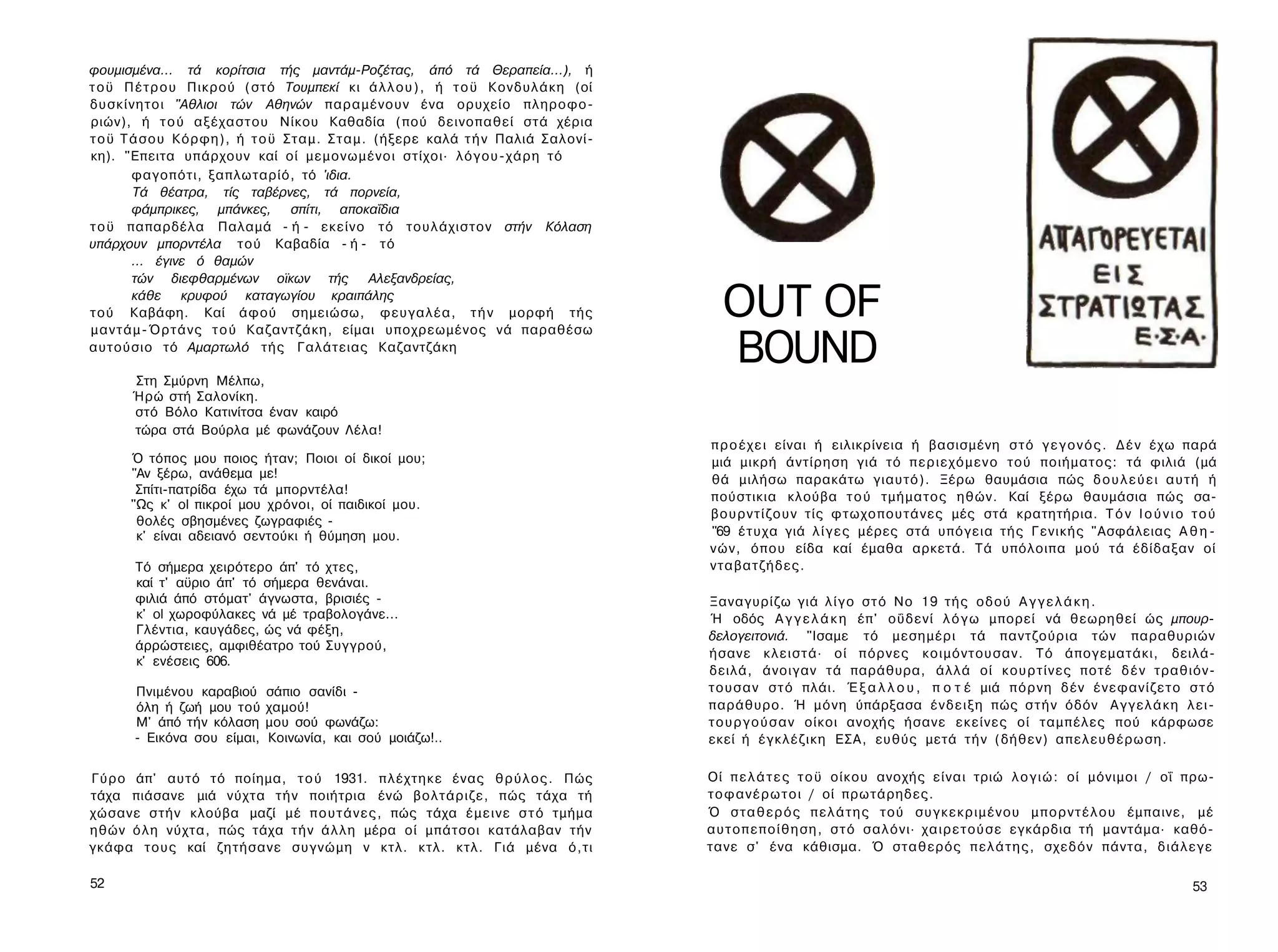 φουμισμένα... τά κορίτσια τής μαντάμ-Ροζέτας, άπό τά Θεραπεία...), ή
τ ο ϋ Π έ τ ρ ο υ Πικρού (στό Τουμπεκί κι ά λ λ ο υ ) , ή τ ο ϋ Κονδυλάκη (οί
δυσκίνητοι "Αθλιοι τών Αθηνών παραμένουν ένα ορυχείο πληροφο­
ριών), ή τ ο ύ αξέχαστου Νίκου Καθαδία (πού δεινοπαθεί στά χέρια
τ ο ϋ Τ ά σ ο υ Κόρφη), ή τ ο ϋ Σταμ. Σ τ α μ . (ήξερε καλά τ ή ν Παλιά Σαλονί-
κη). "Επειτα υπάρχουν καί οί μεμονωμένοι στίχοι· λόγου-χάρη τό
         φαγοπότι, ξαπλωταρίό, τό 'ιδια.
          Τά θέατρα, τίς ταβέρνες, τά πορνεία,
         φάμπρικες, μπάνκες, σπίτι, αποκαΐδια
τ ο ϋ παπαρδέλα Παλαμά - ή - εκείνο τό τουλάχιστον στήν Κόλαση
υπάρχουν μπορντέλα τού Καβαδία - ή - τό
         ... έγινε ό θαμών
         τών διεφθαρμένων οϊκων τής Αλεξανδρείας,
         κάθε κρυφού καταγωγίου κραιπάλης
τού Καβάφη. Καί άφού σημειώσω, φευγαλέα, τ ή ν μορφή τής
μ α ν τ ά μ - Ό ρ τ ά ν ς τ ο ύ Καζαντζάκη, είμαι υποχρεωμένος νά παραθέσω
                                                                                    OUT OF
αυτούσιο τό Αμαρτωλό τής Γαλάτειας Καζαντζάκη

      Στη Σμύρνη Μέλπω,
                                                                                    BOUND
      Ήρώ στή Σαλονίκη.
      στό Βόλο Κατινίτσα έναν καιρό
      τώρα στά Βούρλα μέ φωνάζουν Λέλα!
                                                                                  π ρ ο έ χ ε ι είναι ή ειλικρίνεια ή βασισμένη σ τ ό γ ε γ ο ν ό ς . Δ έ ν έχω παρά
      Ό τόπος μου ποιος ήταν; Ποιοι οί δικοί μου;                                 μιά μικρή άντίρηση γιά τό π ε ρ ι ε χ ό μ ε ν ο τού ποιήματος: τά φιλιά (μά
      "Αν ξέρω, ανάθεμα με!                                                       θά μιλήσω παρακάτω γιαυτό). Ξέρω θαυμάσια πώς δ ο υ λ ε ύ ε ι αυτή ή
       Σπίτι-πατρίδα έχω τά μπορντέλα!
                                                                                  πούστικια κλούβα τ ο ύ τμήματος ηθών. Καί ξέρω θαυμάσια πώς σα-
      "Ως κ' ol πικροί μου χρόνοι, οί παιδικοί μου.
                                                                                  β ο υ ρ ν τ ί ζ ο υ ν τίς φτωχοπουτάνες μές στά κρατητήρια. Τ ό ν Ι ο ύ ν ι ο τ ο ύ
       θολές σβησμένες ζωγραφιές -
       κ' είναι αδειανό σεντούκι ή θύμηση μου.                                    "69 έ τ υ χ α γιά λ ί γ ε ς μέρες στά υπόγεια τής Γενικής "Ασφάλειας Α θ η ­
                                                                                  ν ώ ν , όπου είδα καί έμαθα αρκετά. Τά υπόλοιπα μού τά έδίδαξαν οί
       Τό σήμερα χειρότερο άπ' τό χτες,                                           νταβατζήδες.
       καί τ' αϋριο άπ' τό σήμερα θενάναι.
       φιλιά άπό στόματ' άγνωστα, βρισιές -                                       Ξαναγυρίζω γιά λ ί γ ο σ τ ό No 19 τής οδού Α γ γ ε λ ά κ η .
       κ' ol χωροφύλακες νά μέ τραβολογάνε...                                     Ή οδός Α γ γ ε λ ά κ η έπ' οΰδενί λ ό γ ω μπορεί νά θεωρηθεί ώς μπουρ­
       Γλέντια, καυγάδες, ώς νά φέξη,                                             δελογειτονιά. "Ισαμε τό μεσημέρι τά παντζούρια τών παραθυριών
       άρρώστειες, αμφιθέατρο τού Συγγρού,
                                                                                  ήσανε κλειστά· οί πόρνες κοιμόντουσαν. Τό άπογεματάκι, δειλά-
       κ' ενέσεις 606.
                                                                                  δειλά, άνοιγαν τά παράθυρα, άλλά οί κ ο υ ρ τ ί ν ε ς ποτέ δ έ ν τραθιόν-
       Πνιμένου καραβιού     σάπιο σανίδι -                                       τ ο υ σ α ν σ τ ό πλάι. Έ ξ α λ λ ο υ , π ο τ έ μιά π ό ρ ν η δέν έ ν ε φ α ν ί ζ ε τ ο σ τ ό
       όλη ή ζωή μου τού     χαμού!                                               παράθυρο. Ή μόνη ύπάρξασα έ ν δ ε ι ξ η πώς σ τ ή ν όδόν Α γ γ ε λ ά κ η λ ε ι ­
       Μ' άπό τήν κόλαση     μου σού φωνάζω:                                      τ ο υ ρ γ ο ύ σ α ν οίκοι ανοχής ήσανε εκείνες οί ταμπέλες πού κάρφωσε
       - Εικόνα σου είμαι,   Κοινωνία, και σού μοιάζω!..                          εκεί ή έγκλέζικη ΕΣΑ, ευθύς μετά τ ή ν (δήθεν) απελευθέρωση.

Γύρο άπ' αυτό τό ποίημα, τ ο ύ 1931. πλέχτηκε ένας θ ρ ύ λ ο ς . Πώς              Οί π ε λ ά τ ε ς τ ο ϋ οίκου ανοχής είναι τριώ λ ο γ ι ώ : οί μόνιμοι / οΐ πρω­
τάχα πιάσανε μιά νύχτα τ ή ν ποιήτρια ένώ βολτάριζε, πώς τάχα τή                  τ ο φ α ν έ ρ ω τ ο ι / οί πρωτάρηδες.
χώσανε στήν κλούβα μαζί μέ π ο υ τ ά ν ε ς , πώς τάχα έ μ ε ι ν ε σ τ ό τμήμα     Ό σ τ α θ ε ρ ό ς π ε λ ά τ η ς τού σ υ γ κ ε κ ρ ι μ έ ν ο υ μ π ο ρ ν τ έ λ ο υ έμπαινε, μέ
ηθών ό λ η νύχτα, πώς τάχα τ ή ν ά λ λ η μέρα οί μπάτσοι κατάλαβαν τήν            α υ τ ο π ε π ο ί θ η σ η , σ τ ό σαλόνι· χ α ι ρ ε τ ο ύ σ ε εγκάρδια τή μαντάμα· καθό­
γκάφα τους καί ζητήσανε συγνώμη ν κτλ. κτλ. κτλ. Γιά μένα ό,τι                    τανε σ' ένα κάθισμα. Ό σταθερός π ε λ ά τ η ς , σχεδόν πάντα, δ ι ά λ ε γ ε

52                                                                                                                                                                         53
 
