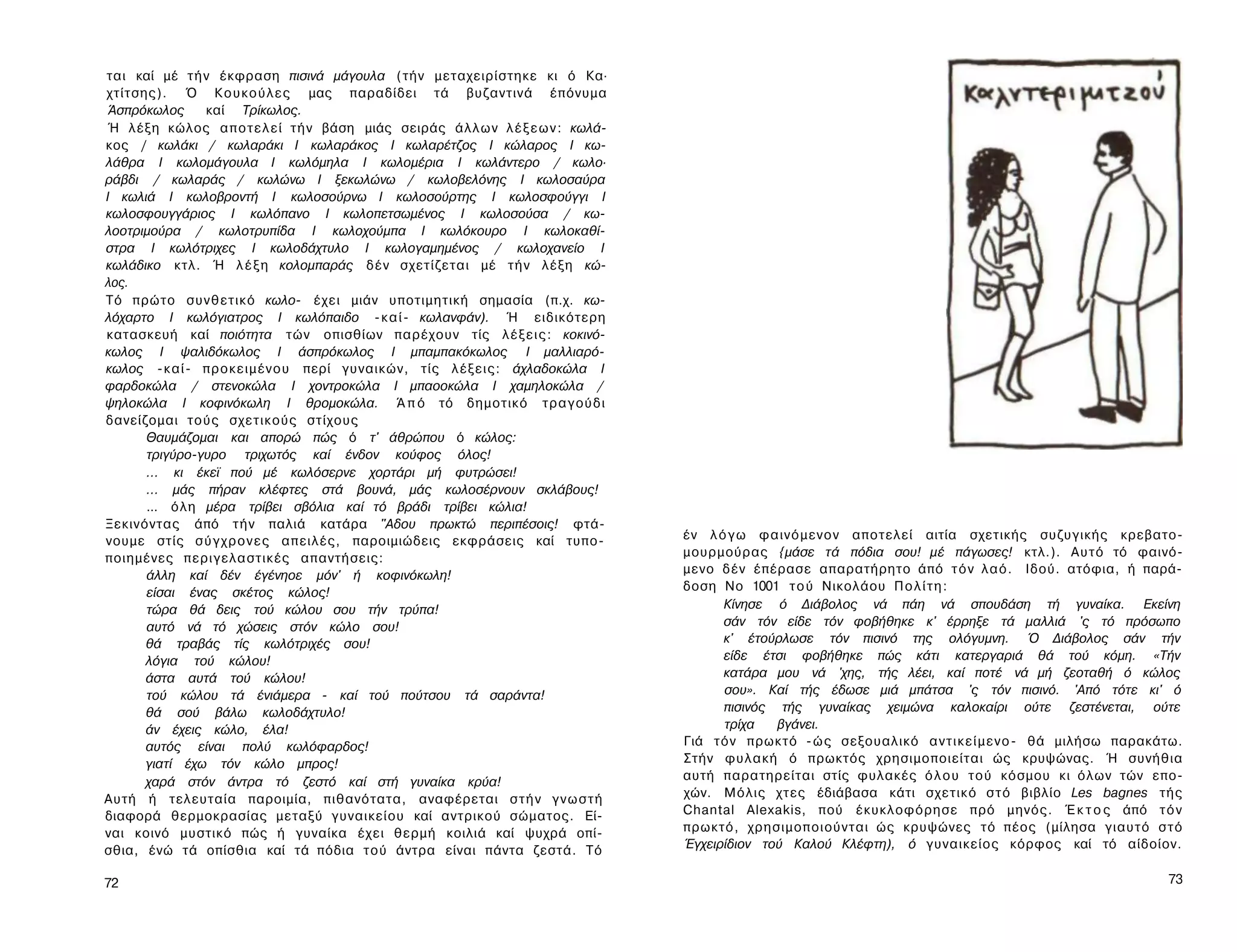 ται καί μέ τ ή ν έκφραση πισινά μάγουλα (τήν μεταχειρίστηκε κι ό Κα·
χτίτσης). Ό Κ ο υ κ ο ύ λ ε ς μας παραδίδει τά βυζαντινά έπόνυμα
Άσπρόκωλος      καί Τρίκωλος.
Ή λέξη κώλος α π ο τ ε λ ε ί τ ή ν βάση μιάς σειράς άλλων λ έ ξ ε ω ν : κωλά-
κος / κωλάκι / κωλαράκι I κωλαράκος I κωλαρέτζος I κώλαρος I κω-
λάθρα I κωλομάγουλα I κωλόμηλα I κωλομέρια I κωλάντερο / κωλο·
ράβδι / κωλαράς / κωλώνω I ξεκωλώνω / κωλοβελόνης I κωλοσαύρα
I κωλιά I κωλοβροντή I κωλοσούρνω I κωλοσούρτης I κωλοσφούγγι I
κωλοσφουγγάριος I κωλόπανο Ι κωλοπετσωμένος I κωλοσούσα / κω-
λοοτριμούρα / κωλοτρυπίδα I κωλοχούμπα I κωλόκουρο Ι κωλοκαθί-
στρα I κωλότριχες I κωλοδάχτυλο I κωλογαμημένος / κωλοχανείο I
κωλάδικο κτλ. Ή λ έ ξ η κολομπαράς δέν σχετίζεται μέ τ ή ν λέξη κώ­
λος.
Τό πρώτο συνθετικό κωλο- έχει μιάν υποτιμητική σημασία (π.χ. κω­
λόχαρτο I κωλόγιατρος I κωλόπαιδο - κ α ί - κωλανφάν). Ή ειδικότερη
κατασκευή καί ποιότητα τών οπισθίων παρέχουν τίς λ έ ξ ε ι ς : κοκινό-
κωλος I ψαλιδόκωλος I άσπρόκωλος I μπαμπακόκωλος I μαλλιαρό-
κωλος - κ α ί - προκειμένου περί γυναικών, τίς λέξεις: άχλαδοκώλα I
φαρδοκώλα / στενοκώλα I χοντροκώλα I μπαοοκώλα I χαμηλοκώλα /
ψηλοκώλα I κοφινόκωλη I θρομοκώλα. Ά π ό τό δημοτικό τραγούδι
δανείζομαι τούς σχετικούς στίχους
      Θαυμάζομαι και απορώ πώς ό τ' άθρώπου ό κώλος:
      τριγύρο-γυρο τριχωτός καί ένδον κούφος όλος!
      ... κι έκεϊ πού μέ κωλόσερνε χορτάρι μή φυτρώσει!
      ... μάς πήραν κλέφτες στά βουνά, μάς κωλοσέρνουν σκλάβους!
      ... όλη μέρα τρίβει σβόλια καί τό βράδι τρίβει κώλια!
Ξεκινόντας άπό τ ή ν παλιά κατάρα "Αδου πρωκτώ περιπέσοις! φτά­
νουμε στίς σ ύ γ χ ρ ο ν ε ς απειλές, παροιμιώδεις εκφράσεις καί τυπο­          έν λ ό γ ω φαινόμενον αποτελεί αιτία σχετικής συζυγικής κρεβατο-
ποιημένες περιγελαστικές απαντήσεις:                                            μουρμούρας {μάσε τά πόδια σου! μέ πάγωσες! κτλ.). Αυτό τό φαινό­
      άλλη καί δέν έγένηοε μόν' ή κοφινόκωλη!                                   μενο δέν έπέρασε απαρατήρητο άπό τ ό ν λαό. Ιδού. ατόφια, ή παρά­
      είσαι ένας σκέτος κώλος!                                                  δοση No 1001 τ ο ύ Νικολάου Π ο λ ί τ η :
      τώρα θά δεις τού κώλου σου τήν τρύπα!                                           Κίνησε ό Διάβολος νά πάη νά σπουδάση τή γυναίκα. Εκείνη
      αυτό νά τό χώσεις στόν κώλο σου!                                                σάν τόν είδε τόν φοβήθηκε κ' έρρηξε τά μαλλιά 'ς τό πρόσωπο
      θά τραβάς τίς κωλότριχές σου!                                                   κ' έτούρλωσε τόν πισινό της ολόγυμνη. Ό Διάβολος σάν τήν
      λόγια τού κώλου!                                                                είδε έτσι φοβήθηκε πώς κάτι κατεργαριά θά τού κόμη. «Τήν
      άστα αυτά τού κώλου!                                                            κατάρα μου νά 'χης, τής λέει, καί ποτέ νά μή ζεοταθή ό κώλος
      τού κώλου τά ένιάμερα - καί τού πούτσου τά σαράντα!                             σου». Καί τής έδωσε μιά μπάτσα 'ς τόν πισινό. 'Από τότε κι' ό
      θά σού βάλω κωλοδάχτυλο!                                                        πισινός τής γυναίκας χειμώνα καλοκαίρι ούτε ζεστένεται, ούτε
      άν έχεις κώλο, έλα!                                                             τρίχα   βγάνει.
      αυτός είναι πολύ κωλόφαρδος!                                              Γιά τόν πρωκτό - ώ ς σεξουαλικό α ν τ ι κ ε ί μ ε ν ο - θά μιλήσω παρακάτω.
      γιατί έχω τόν κώλο μπρος!                                                 Στήν φυλακή ό πρωκτός χρησιμοποιείται ώς κρυψώνας. Ή συνήθια
      χαρά στόν άντρα τό ζεστό καί στή γυναίκα κρύα!                            αυτή παρατηρείται στίς φυλακές ό λ ο υ τού κόσμου κι όλων τών επο­
Αυτή ή τελευταία παροιμία, πιθανότατα, αναφέρεται σ τ ή ν γ ν ω σ τ ή           χών. Μόλις χτες έδιάβασα κάτι σχετικό σ τ ό βιβλίο Les bagnes τής
διαφορά θερμοκρασίας μεταξύ γυναικείου καί αντρικού σώματος. Εί­                Chantal Alexakis, πού έκυκλοφόρησε πρό μηνός. Έ κ τ ο ς άπό τ ό ν
ναι κοινό μυστικό πώς ή γυναίκα έχει θερμή κοιλιά καί ψυχρά οπί­                πρωκτό, χρησιμοποιούνται ώς κρυψώνες τό πέος (μίλησα γιαυτό σ τ ό
σθια, ένώ τά οπίσθια καί τά πόδια τού άντρα είναι πάντα ζεστά. Τό               Έγχειρίδιον τού Καλού Κλέφτη), ό γυναικείος κόρφος καί τό αίδοίον.

72                                                                                                                                                      73
 