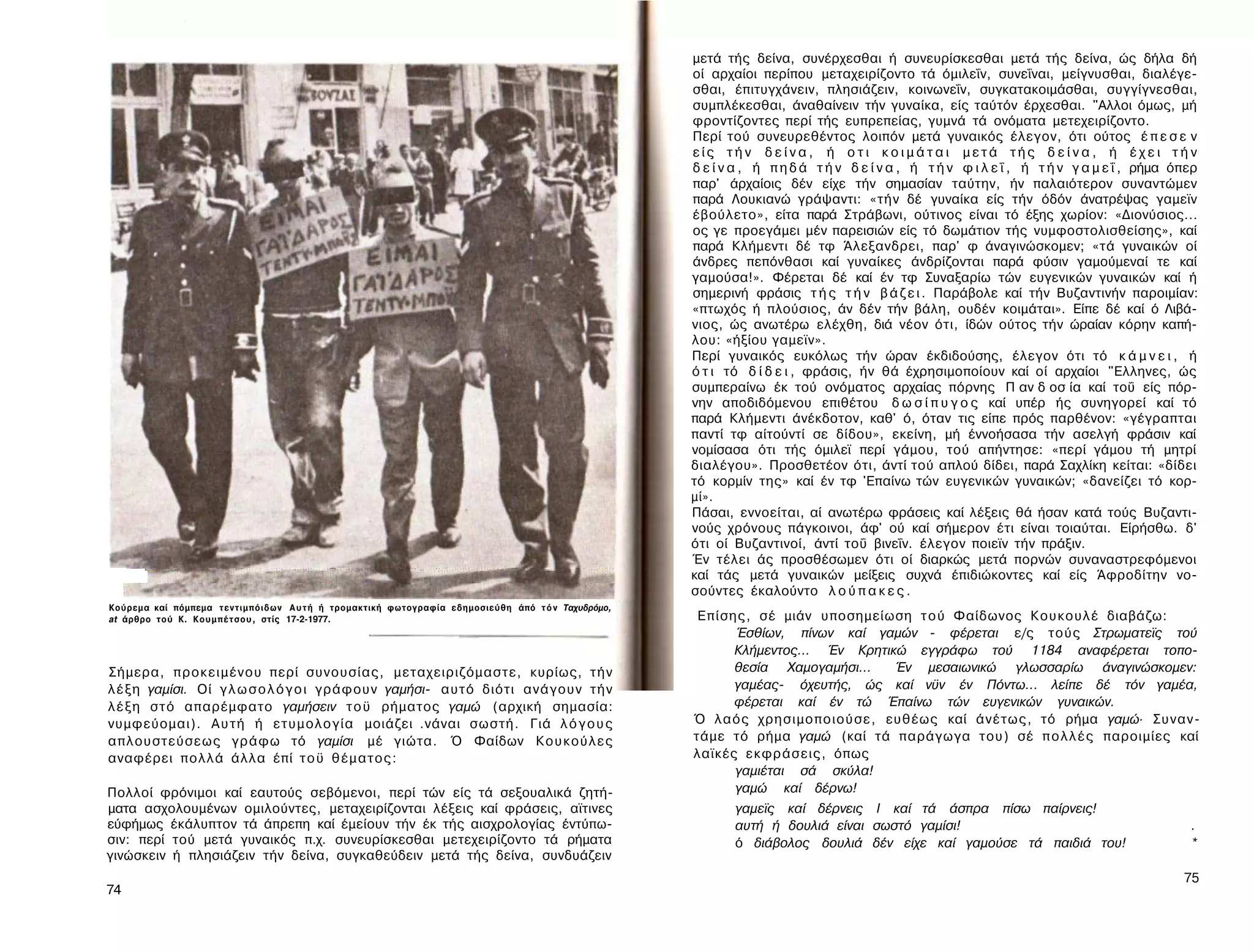 μετά τής δείνα, συνέρχεσθαι ή συνευρίσκεσθαι μετά τής δείνα, ώς δήλα δή
                                                                                                    οί αρχαίοι περίπου μεταχειρίζοντο τά όμιλεΐν, συνεΐναι, μείγνυσθαι, διαλέγε-
                                                                                                    σθαι, έπιτυγχάνειν, πλησιάζειν, κοινωνεΐν, συγκατακοιμάσθαι, συγγίγνεσθαι,
                                                                                                    συμπλέκεσθαι, άναθαίνειν τήν γυναίκα, είς ταύτόν έρχεσθαι. "Αλλοι όμως, μή
                                                                                                    φροντίζοντες περί τής ευπρεπείας, γυμνά τά ονόματα μετεχειρίζοντο.
                                                                                                    Περί τού συνευρεθέντος λοιπόν μετά γυναικός έλεγον, ότι ούτος έ π ε σ ε ν
                                                                                                    είς τήν δείνα, ή οτι κοιμάται μετά τής δείνα, ή έχει τ ή ν
                                                                                                    δ ε ί ν α , ή π η δ ά τ ή ν δ ε ί ν α , ή τ ή ν φ ι λ ε ΐ , ή τ ή ν γ α μ ε ΐ , ρήμα όπερ
                                                                                                    παρ' άρχαίοις δέν είχε τήν σημασίαν ταύτην, ήν παλαιότερον συναντώμεν
                                                                                                    παρά Λουκιανώ γράψαντι: «τήν δέ γυναίκα είς τήν όδόν άνατρέψας γαμεϊν
                                                                                                    έβούλετο», είτα παρά Στράβωνι, ούτινος είναι τό έξης χωρίον: «Διονύσιος...
                                                                                                    ος γε προεγάμει μέν παρεισιών είς τό δωμάτιον τής νυμφοστολισθείσης», καί
                                                                                                    παρά Κλήμεντι δέ τφ Άλεξανδρει, παρ' φ άναγινώσκομεν; «τά γυναικών οί
                                                                                                    άνδρες πεπόνθασι καί γυναίκες άνδρίζονται παρά φύσιν γαμούμεναί τε καί
                                                                                                    γαμούσα!». Φέρεται δέ καί έν τφ Συναξαρίω τών ευγενικών γυναικών καί ή
                                                                                                    σημερινή φράσις τ ή ς τ ή ν β ά ζ ε ι . Παράβολε καί τήν Βυζαντινήν παροιμίαν:
                                                                                                    «πτωχός ή πλούσιος, άν δέν τήν βάλη, ουδέν κοιμάται». Είπε δέ καί ό Λιβά-
                                                                                                    νιος, ώς ανωτέρω ελέχθη, διά νέον ότι, ίδών ούτος τήν ώραίαν κόρην καπή-
                                                                                                    λου: «ήξίου γαμεϊν».
                                                                                                    Περί γυναικός ευκόλως τήν ώραν έκδιδούσης, έλεγον ότι τό κ ά μ ν ε ι , ή
                                                                                                    ό τ ι τό δ ί δ ε ι , φράσις, ήν θά έχρησιμοποίουν καί οί αρχαίοι "Ελληνες, ώς
                                                                                                    συμπεραίνω έκ τού ονόματος αρχαίας πόρνης Π αν δ οσ ία καί τοΰ είς πόρ-
                                                                                                    νην αποδιδόμενου επιθέτου δ ω σ ί π υ γ ο ς καί υπέρ ής συνηγορεί καί τό
                                                                                                    παρά Κλήμεντι άνέκδοτον, καθ' ό, όταν τις είπε πρός παρθένον: «γέγραπται
                                                                                                    παντί τφ αίτούντί σε δίδου», εκείνη, μή έννοήσασα τήν ασελγή φράσιν καί
                                                                                                    νομίσασα ότι τής όμιλεϊ περί γάμου, τού απήντησε: «περί γάμου τή μητρί
                                                                                                    διαλέγου». Προσθετέον ότι, άντί τού απλού δίδει, παρά Σαχλίκη κείται: «δίδει
                                                                                                    τό κορμίν της» καί έν τφ 'Επαίνω τών ευγενικών γυναικών; «δανείζει τό κορ­
                                                                                                    μί».
                                                                                                    Πάσαι, εννοείται, αί ανωτέρω φράσεις καί λέξεις θά ήσαν κατά τούς Βυζαντι­
                                                                                                    νούς χρόνους πάγκοινοι, άφ' ού καί σήμερον έτι είναι τοιαύται. Είρήσθω. δ'
                                                                                                    ότι οί Βυζαντινοί, άντί τοΰ βινεΐν. έλεγον ποιεϊν τήν πράξιν.
                                                                                                    Έν τέλει άς προσθέσωμεν ότι οί διαρκώς μετά πορνών συναναστρεφόμενοι
                                                                                                    καί τάς μετά γυναικών μείξεις συχνά έπιδιώκοντες καί είς Άφροδίτην νο-
                                                                                                    σούντες έκαλούντο λ ο ύ π α κ ε ς .
Κούρεμα καί πόμπεμα τεντιμπόιδων Α υ τ ή ή τρομακτική φωτογραφία εδημοσιεύθη άπό τ ό ν Ταχυδρόμο,
at άρθρο τού Κ. Κ ο υ μ π έ τ σ ο υ , στίς 17-2-1977.                                                Επίσης, σέ μιάν υποσημείωση τ ο ύ Φαίδωνος Κουκουλέ διαβάζω:
                                                                                                          Έσθίων, πίνων καί γαμών - φέρεται ε/ς τούς Στρωματεϊς τού
                                                                                                          Κλήμεντος... Έν Κρητικώ εγγράφω τού 1184 αναφέρεται τοπο­
Σήμερα, π ρ ο κ ε ι μ έ ν ο υ περί συνουσίας, μεταχειριζόμαστε, κυρίως, τ ή ν                             θεσία Χαμογαμήσι...   Έν μεσαιωνικώ γλωσσαρίω άναγινώσκομεν:
λ έ ξ η γαμίσι. Οί γ λ ω σ ο λ ό γ ο ι γράφουν γαμήσι- αυτό διότι ανάγουν τ ή ν                           γαμέας- όχευτής, ώς καί νϋν έν Πόντω... λείπε δέ τόν γαμέα,
λ έ ξ η σ τ ό απαρέμφατο γαμήσειν τ ο ϋ ρήματος γαμώ (αρχική σημασία:                                     φέρεται καί έν τώ Έπαίνω τών ευγενικών γυναικών.
νυμφεύομαι). Α υ τ ή ή ε τ υ μ ο λ ο γ ί α μοιάζει .νάναι σωστή. Γιά λ ό γ ο υ ς                    Ό λαός χρησιμοποιούσε, ευθέως καί άνέτως, τό ρήμα γαμώ· Συναν­
απλουστεύσεως γράφω τό γαμίσι μέ γιώτα. Ό Φαίδων Κ ο υ κ ο ύ λ ε ς                                  τάμε τό ρήμα γαμώ (καί τά παράγωγα του) σέ π ο λ λ έ ς παροιμίες καί
αναφέρει πολλά άλλα έπί τ ο ϋ θ έ μ α τ ο ς :                                                       λαϊκές εκφράσεις, όπως
                                                                                                          γαμιέται σά σκύλα!
Πολλοί φρόνιμοι καί εαυτούς σεβόμενοι, περί τών είς τά σεξουαλικά ζητή­                                   γαμώ καί δέρνω!
ματα ασχολουμένων ομιλούντες, μεταχειρίζονται λέξεις καί φράσεις, αϊτινες                                  γαμεϊς καί δέρνεις I καί τά άσπρα πίσω παίρνεις!
εύφήμως έκάλυπτον τά άπρεπη καί έμείουν τήν έκ τής αισχρολογίας έντύπω-                                    αυτή ή δουλιά είναι σωστό γαμίσι!                                               .
σιν: περί τού μετά γυναικός π.χ. συνευρίσκεσθαι μετεχειρίζοντο τά ρήματα                                   ό διάβολος δουλιά δέν είχε καί γαμούσε τά παιδιά του!                           *
γινώσκειν ή πλησιάζειν τήν δείνα, συγκαθεύδειν μετά τής δείνα, συνδυάζειν
                                                                                                                                                                                          75
74
 