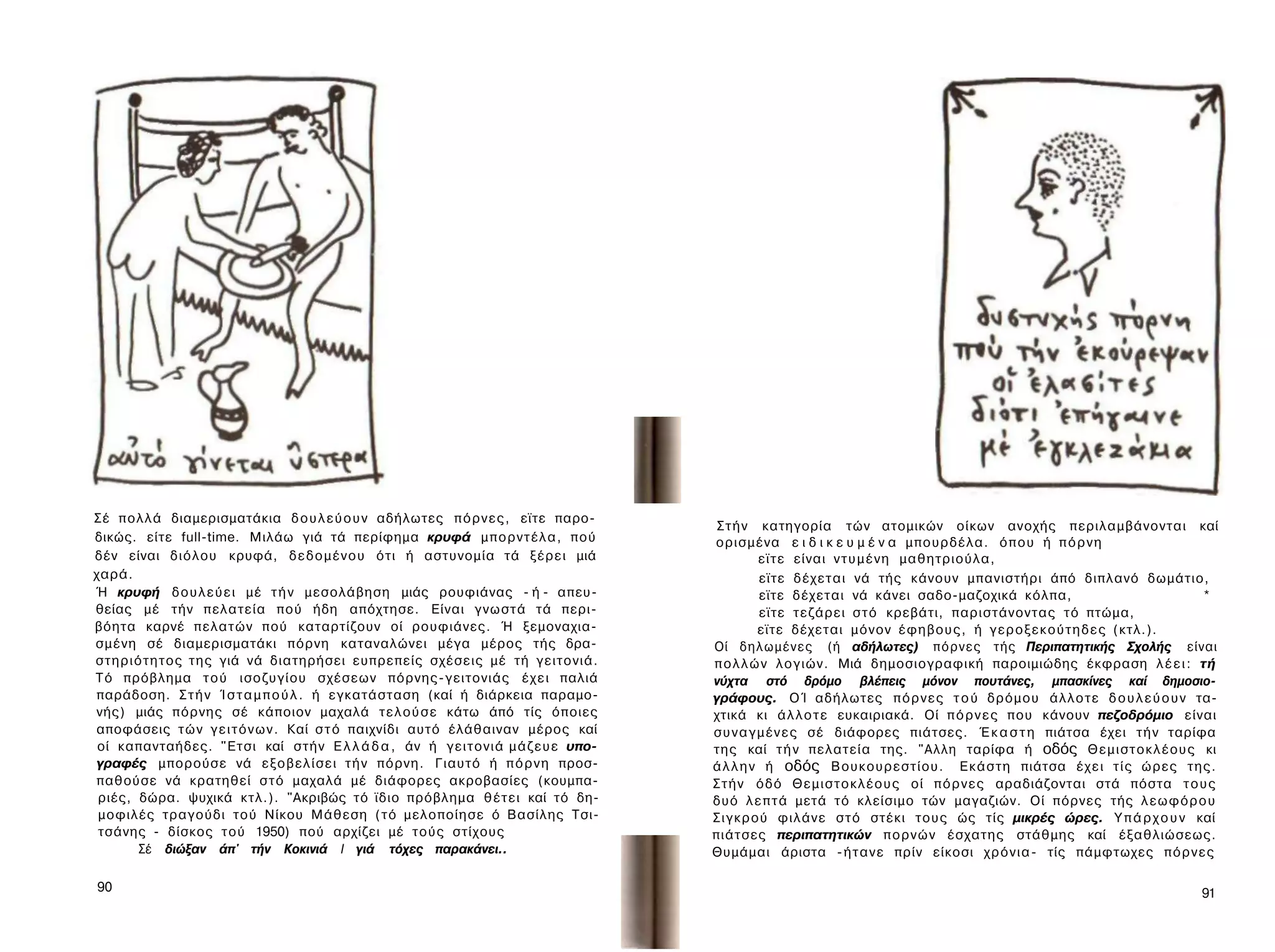 Σέ πολλά διαμερισματάκια δ ο υ λ ε ύ ο υ ν αδήλωτες π ό ρ ν ε ς , εϊτε παρο-
                                                                                       Σ τ ή ν κατηγορία τών ατομικών οίκων ανοχής περιλαμβάνονται καί
δικώς. είτε full-time. Μιλάω γιά τά περίφημα κρυφά μ π ο ρ ν τ έ λ α , πού            ορισμένα ε ι δ ι κ ε υ μ έ ν α μπουρδέλα. ό π ο υ ή π ό ρ ν η
δέν είναι διόλου κρυφά, δ ε δ ο μ έ ν ο υ ότι ή αστυνομία τά ξέρει μιά                           εϊτε είναι ν τ υ μ έ ν η μαθητριούλα,
χαρά.                                                                                            εϊτε δέχεται νά τής κάνουν μπανιστήρι άπό διπλανό δωμάτιο,
Ή κρυφή δ ο υ λ ε ύ ε ι μέ τ ή ν μεσολάβηση μιάς ρουφιάνας - ή - απευ­                           εϊτε δέχεται νά κάνει σαδο-μαζοχικά κόλπα,                               *
θείας μέ τήν πελατεία πού ήδη απόχτησε. Είναι γνωστά τά περι­                                    εϊτε τεζάρει σ τ ό κρεβάτι, παριστάνοντας τό πτώμα,
βόητα καρνέ πελατών πού καταρτίζουν οί ρουφιάνες. Ή ξεμοναχια-                                   εϊτε δέχεται μόνον έ φ η β ο υ ς , ή γ ε ρ ο ξ ε κ ο ύ τ η δ ε ς (κτλ.).
σμένη σέ διαμερισματάκι πόρνη καταναλώνει μέγα μέρος τής δρα­                         Οί δηλωμένες (ή αδήλωτες) π ό ρ ν ε ς τής Περιπατητικής Σχολής είναι
σ τ η ρ ι ό τ η τ ο ς της γιά νά διατηρήσει ευπρεπείς σχέσεις μέ τή γειτονιά.         π ο λ λ ώ ν λογιών. Μιά δημοσιογραφική παροιμιώδης έκφραση λ έ ε ι : τή
Τό πρόβλημα τ ο ύ ισοζυγίου σχέσεων πόρνης-γειτονιάς έ χ ε ι παλιά                    νύχτα στό δρόμο βλέπεις μόνον πουτάνες, μπασκίνες καί δημοσιο­
παράδοση. Σ τ ή ν Ί σ τ α μ π ο ύ λ . ή εγκατάσταση (καί ή διάρκεια παραμο­           γράφους. ΟΊ αδήλωτες π ό ρ ν ε ς τ ο ύ δρόμου ά λ λ ο τ ε δ ο υ λ ε ύ ο υ ν τα­
νής) μιάς πόρνης σέ κάποιον μαχαλά τ ε λ ο ύ σ ε κάτω άπό τίς όποιες                  χτικά κι ά λ λ ο τ ε ευκαιριακά. Οί π ό ρ ν ε ς που κάνουν πεζοδρόμιο είναι
αποφάσεις τ ώ ν γ ε ι τ ό ν ω ν . Καί σ τ ό παιχνίδι αυτό έλάθαιναν μέρος καί         σ υ ν α γ μ έ ν ε ς σέ διάφορες πιάτσες. Έ κ α σ τ η πιάτσα έχει τ ή ν ταρίφα
 οί καπανταήδες. "Ετσι καί στήν Ε λ λ ά δ α , άν ή γ ε ι τ ο ν ι ά μ ά ζ ε υ ε υπο­   της καί τ ή ν πελατεία της. "Αλλη ταρίφα ή οδός Θ ε μ ι σ τ ο κ λ έ ο υ ς κι
γραφές μπορούσε νά ε ξ ο β ε λ ί σ ε ι τ ή ν πόρνη. Γιαυτό ή π ό ρ ν η προσ­          ά λ λ η ν ή οδός Βουκουρεστίου. Ε κ ά σ τ η πιάτσα έ χ ε ι τ ί ς ώρες της.
παθούσε νά κρατηθεί σ τ ό μαχαλά μέ διάφορες ακροβασίες (κουμπα-                      Σ τ ή ν όδό Θ ε μ ι σ τ ο κ λ έ ο υ ς οί π ό ρ ν ε ς αραδιάζονται στά πόστα τ ο υ ς
 ριές, δώρα. ψυχικά κτλ.). "Ακριβώς τό ϊδιο πρόβλημα θ έ τ ε ι καί τό δη­             δυό λ ε π τ ά μετά τό κλείσιμο τών μαγαζιών. Οί πόρνες τής λ ε ω φ ό ρ ο υ
 μοφιλές τραγούδι τού Νίκου Μάθεση ( τ ό μελοποίησε ό Βασίλης Τσι-                    Σ ι γ κ ρ ο ύ φιλάνε σ τ ό στέκι τους ώς τίς μικρές ώρες. Υ π ά ρ χ ο υ ν καί
 τσάνης - δίσκος τού 1950) πού αρχίζει μέ τούς στίχους                                πιάτσες περιπατητικών π ο ρ ν ώ ν έσχατης στάθμης καί έξαθλιώσεως.
           Σέ διώξαν άπ' τήν Κοκινιά I γιά τόχες παρακάνει..                          Θυμάμαι άριστα - ή τ α ν ε πρίν είκοσι χ ρ ό ν ι α - τίς πάμφτωχες π ό ρ ν ε ς

90                                                                                                                                                                      91
 