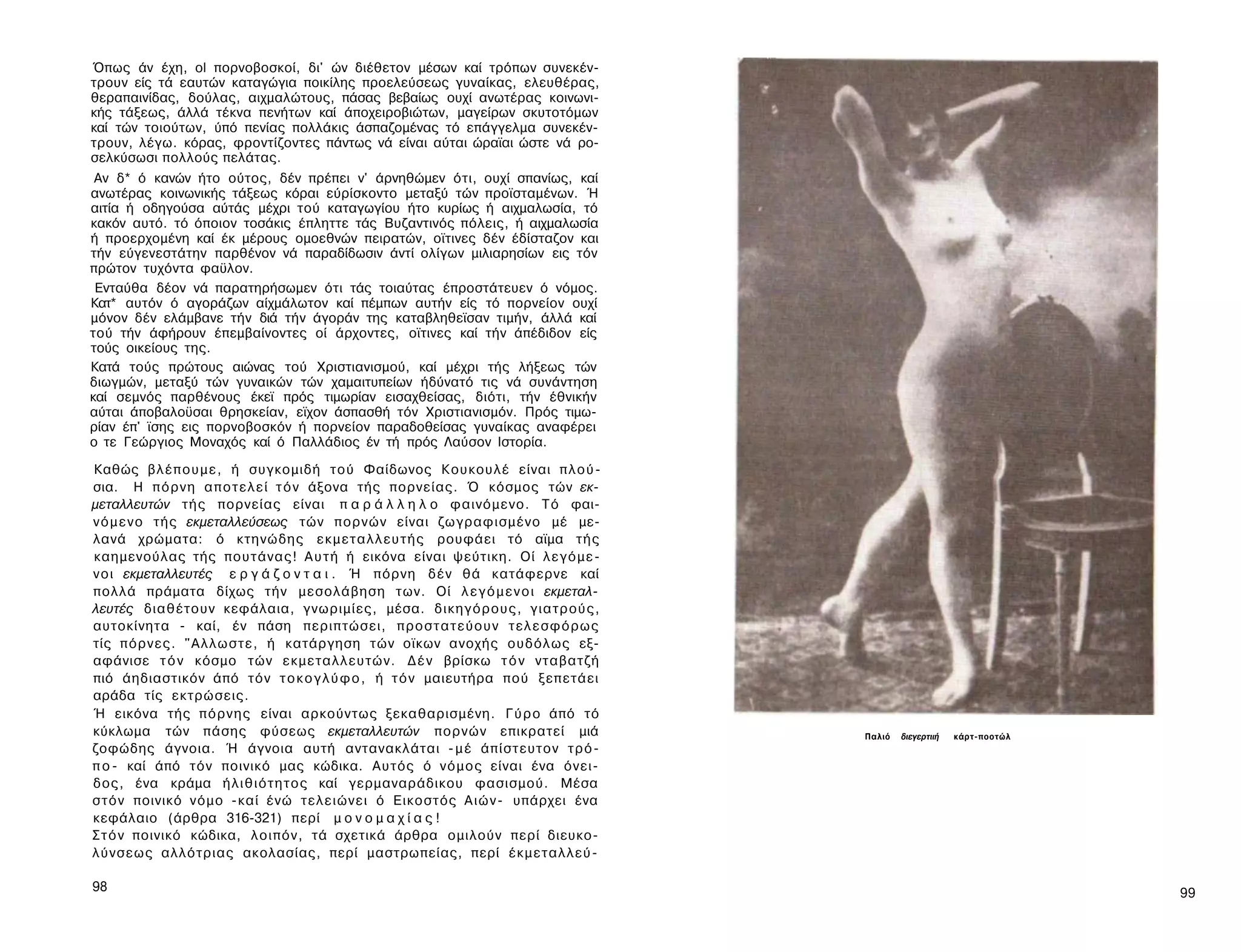 Όπως άν έχη, ol πορνοβοσκοί, δι' ών διέθετον μέσων καί τρόπων συνεκέν-
τρουν είς τά εαυτών καταγώγια ποικίλης προελεύσεως γυναίκας, ελευθέρας,
θεραπαινίδας, δούλας, αιχμαλώτους, πάσας βεβαίως ουχί ανωτέρας κοινωνι­
κής τάξεως, άλλά τέκνα πενήτων καί άποχειροβιώτων, μαγείρων σκυτοτόμων
καί τών τοιούτων, ύπό πενίας πολλάκις άσπαζομένας τό επάγγελμα συνεκέν-
τρουν, λέγω. κόρας, φροντίζοντες πάντως νά είναι αύται ώραϊαι ώστε νά ρο-
σελκύσωσι πολλούς πελάτας.
 Αν δ* ό κανών ήτο ούτος, δέν πρέπει ν' άρνηθώμεν ότι, ουχί σπανίως, καί
ανωτέρας κοινωνικής τάξεως κόραι εύρίσκοντο μεταξύ τών προϊσταμένων. Ή
αιτία ή οδηγούσα αύτάς μέχρι τού καταγωγίου ήτο κυρίως ή αιχμαλωσία, τό
κακόν αυτό. τό όποιον τοσάκις έπληττε τάς Βυζαντινός πόλεις, ή αιχμαλωσία
ή προερχομένη καί έκ μέρους ομοεθνών πειρατών, οϊτινες δέν έδίσταζον και
τήν εύγενεστάτην παρθένον νά παραδίδωσιν άντί ολίγων μιλιαρησίων εις τόν
πρώτον τυχόντα φαϋλον.
 Ενταύθα δέον νά παρατηρήσωμεν ότι τάς τοιαύτας έπροστάτευεν ό νόμος.
Κατ* αυτόν ό αγοράζων αίχμάλωτον καί πέμπων αυτήν είς τό πορνείον ουχί
μόνον δέν ελάμβανε τήν διά τήν άγοράν της καταβληθεϊσαν τιμήν, άλλά καί
τού τήν άφήρουν έπεμβαίνοντες οί άρχοντες, οϊτινες καί τήν άπέδιδον είς
τούς οικείους της.
Κατά τούς πρώτους αιώνας τού Χριστιανισμού, καί μέχρι τής λήξεως τών
διωγμών, μεταξύ τών γυναικών τών χαμαιτυπείων ήδύνατό τις νά συνάντηση
καί σεμνός παρθένους έκεϊ πρός τιμωρίαν εισαχθείσας, διότι, τήν έθνικήν
αύται άποβαλοϋσαι θρησκείαν, εϊχον άσπασθή τόν Χριστιανισμόν. Πρός τιμω­
ρίαν έπ' ϊσης εις πορνοβοσκόν ή πορνείον παραδοθείσας γυναίκας αναφέρει
ο τε Γεώργιος Μοναχός καί ό Παλλάδιος έν τή πρός Λαύσον Ιστορία.

Καθώς β λ έ π ο υ μ ε , ή συγκομιδή τού Φαίδωνος Κουκουλέ είναι π λ ο ύ ­
σια. Η π ό ρ ν η α π ο τ ε λ ε ί τ ό ν άξονα τής πορνείας. Ό κόσμος τών εκ­
μεταλλευτών τής πορνείας είναι π α ρ ά λ λ η λ ο φαινόμενο. Τό φαι­
ν ό μ ε ν ο τής εκμεταλλεύσεως τών πορνών είναι ζωγραφισμένο μέ με­
λανά χρώματα: ό κτηνώδης ε κ μ ε τ α λ λ ε υ τ ή ς ρουφάει τό αϊμα τής
καημενούλας τής πουτάνας! Α υ τ ή ή εικόνα είναι ψεύτικη. Οί λ ε γ ό μ ε ­
ν ο ι εκμεταλλευτές ε ρ γ ά ζ ο ν τ α ι . Ή πόρνη δέν θά κατάφερνε καί
πολλά πράματα δίχως τήν μεσολάβηση των. Οί λ ε γ ό μ ε ν ο ι εκμεταλ­
λευτές διαθέτουν κεφάλαια, γνωριμίες, μέσα. δικηγόρους, γ ι α τ ρ ο ύ ς ,
αυτοκίνητα - καί, έν πάση περιπτώσει, π ρ ο σ τ α τ ε ύ ο υ ν τ ε λ ε σ φ ό ρ ω ς
τίς πόρνες. "Αλλωστε, ή κατάργηση τών οϊκων ανοχής ουδόλως εξ­
αφάνισε τ ό ν κόσμο τών εκμεταλλευτών. Δ έ ν βρίσκω τ ό ν νταβατζή
πιό άηδιαστικόν άπό τόν τ ο κ ο γ λ ύ φ ο , ή τ ό ν μαιευτήρα πού ξεπετάει
αράδα τίς εκτρώσεις.
Ή εικόνα τής π ό ρ ν η ς είναι αρκούντως ξεκαθαρισμένη. Γ ύ ρ ο άπό τό
κύκλωμα τών πάσης φύσεως εκμεταλλευτών πορνών επικρατεί μιά                         Παλιό   διεγερτιιή   κάρτ-ποοτώλ
ζοφώδης άγνοια. Ή άγνοια αυτή αντανακλάται - μ έ άπίστευτον τ ρ ό ­
π ο - καί άπό τόν ποινικό μας κώδικα. Αυτός ό ν ό μ ο ς είναι ένα όνει­
δος, ένα κράμα ή λ ι θ ι ό τ η τ ο ς καί γερμαναράδικου φασισμού. Μέσα
σ τ ό ν ποινικό νόμο -καί ένώ τελειώνει ό Εικοστός Α ι ώ ν - υπάρχει ένα
κεφάλαιο (άρθρα 316-321) περί μ ο ν ο μ α χ ί α ς !
Σ τ ό ν ποινικό κώδικα, λοιπόν, τά σχετικά άρθρα ομιλούν περί διευκο­
λύνσεως αλλότριας ακολασίας, περί μαστρωπείας, περί έκμεταλλεύ-

98                                                                                                                     99
 