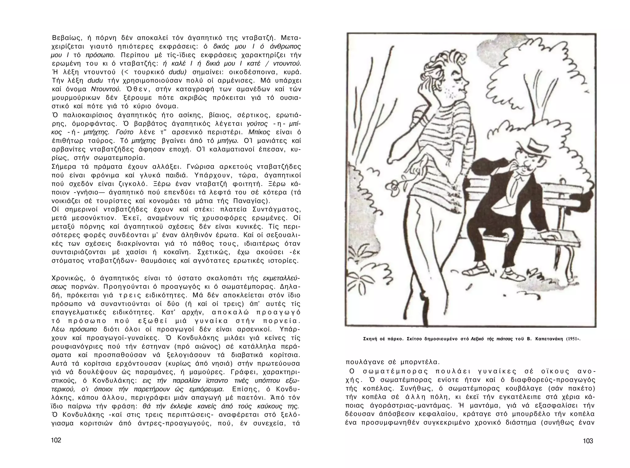 Βεβαίως, ή πόρνη δέν αποκαλεί τόν άγαπητικό της νταβατζή. Μετα­
χειρίζεται γ ι α υ τ ό η π ι ό τ ε ρ ε ς εκφράσεις: ό δικός μου I ό άνθρωπος
μου I τό πρόσωπο. Περίπου μέ τίς-ϊδιες εκφράσεις χαρακτηρίζει τ ή ν
ερωμένη τ ο υ κι ό νταβατζής: ή καλέ I ή δικιά μου I κατέ / ντουντού.
Ή λέξη ν τ ο υ ν τ ο ύ (< τουρκικό dudu) σημαίνει: οικοδέσποινα, κυρά.
Τήν λέξη dudu τ ή ν χρησιμοποιούσαν π ο λ ύ οί αρμένισες. Μά υπάρχει
καί όνομα Ντουντού. Ό θ ε ν , στήν καταγραφή των αμανέδων καί τών
μουρμούρικων δέν ξέρουμε πότε ακριβώς πρόκειται γιά τό ουσια­
στικό καί πότε γιά τό κύριο όνομα.
Ό παλιοκαιρίσιος άγαπητικός ή τ ο ασίκης, βίαιος, σέρτικος, ερωτιά­
ρης, όμορφάντας. Ό βαρβάτος άγαπητικός λ έ γ ε τ α ι γούτος - η - μπί-
κος - ή - μπήχτης. Γούτο λ έ ν ε τ" αρσενικό περιστέρι. Μπίκος είναι ό
έπιθήτωρ ταύρος. Τό μπήχτης βγαίνει άπό τό μπήγω. ΟΊ μανιάτες καί
αρβανίτες νταβατζήδες άφησαν εποχή. ΟΊ καλαματιανοί έπεσαν, κυ­
ρίως, στήν σωματεμπορία.
Σήμερα τά πράματα έχουν αλλάξει. Γνώρισα αρκετούς νταβατζήδες
πού είναι φρόνιμα καί γ λ υ κ ά παιδιά. Υ π ά ρ χ ο υ ν , τώρα, άγαπητικοί
πού σχεδόν είναι ζ ι γ κ ο λ ό . Ξέρω έναν νταβατζή φοιτητή. Ξέρω κά­
ποιον -γνήσιο— άγαπητικό πού ε π ε ν δ ύ ε ι τά λεφτά του σέ κότερα (τά
νοικιάζει σέ τ ο υ ρ ί σ τ ε ς καί κονομάει τά μάτια τής Παναγίας).
Οί σημερινοί νταβατζήδες έχουν καί στέκι: πλατεία Σ υ ν τ ά γ μ α τ ο ς ,
μετά μεσονύκτιον. Έ κ ε ϊ , αναμένουν τίς χ ρ υ σ ο φ ό ρ ε ς ερωμένες. Οί
μεταξύ πόρνης καί άγαπητικοϋ σχέσεις δέν είναι κυνικές. Τίς περι-
σότερες φορές σ υ ν δ έ ο ν τ α ι μ' έναν άληθινόν έρωτα. Καί οί σεξουαλι­
κές των σχέσεις διακρίνονται γιά τό πάθος τ ο υ ς , ιδιαιτέρως όταν
συνταιριάζονται μέ χασίσι ή κοκαΐνη. Σχετικώς, έχω ακούσει -έκ
στόματος ν τ α β α τ ζ ή δ ω ν - θαυμάσιες καί α γ ν ό τ α τ ε ς ερωτικές ιστορίες.

Χρονικώς, ό άγαπητικός είναι τό ύστατο σκαλοπάτι τής εκμεταλλεύ­
σεως πορνών. Π ρ ο η γ ο ύ ν τ α ι ό προαγωγός κι ό σωματέμπορας. Δηλα­
δή, πρόκειται γιά τ ρ ε ι ς ειδικότητες. Μά δέν αποκλείεται στόν ϊδιο
πρόσωπο νά σ υ ν α ν τ ι ο ύ ν τ α ι οί δύο (ή καί οί τρεις) άπ' αυτές τίς
επαγγελματικές ειδικότητες. Κατ' αρχήν, α π ο κ α λ ώ π ρ ο α γ ω γ ό
τ ό π ρ ό σ ω π ο π ο ύ ε ξ ω θ ε ί μιά γ υ ν α ί κ α σ τ ή ν π ο ρ ν ε ί α .
Λέω πρόσωπο διότι ό λ ο ι οί προαγωγοί δέν είναι αρσενικοί. Υπάρ­
χουν καί προαγωγοί-γυναίκες. Ό Κονδυλάκης μιλάει γιά κείνες τίς                            Σ κ η ν ή οέ πάρκο. Σκίτσο δημοσιευμένο σ τ ό Λεξικό τής πιάτσας τ ο ϋ Β. Καπετανάκη (1951».
ρουφιανόγριες πού τ ή ν έστηναν (πρό αιώνος) σέ κατάλληλα περά­
σματα καί προσπαθούσαν νά ξελογιάσουν τά διαβατικά κορίτσια.
Αυτά τά κορίτσια ε ρ χ ό ν τ ο υ σ α ν (κυρίως άπό νησιά) στήν πρωτεύουσα             π ο υ λ ά γ α ν ε σέ μπορντέλα.
γιά νά δουλέψουν ώς παραμάνες, ή μαμούρες. Γράφει, χαρακτηρι­                          Ο σ ω μ α τ έ μ π ο ρ α ς π ο υ λ ά ε ι γυναίκες σέ οϊκους ανο­
στικούς, ό Κονδυλάκης: εις τήν παραλίαν ϊσταντο τινές υπόπτου εξω­                    χ ή ς . Ό σωματέμπορας ενίοτε ήταν καί ό διαφθορεύς-προαγωγός
τερικού, ο'ι όποιοι τήν παρετήρουν ώς εμπόρευμα. Ε π ί σ η ς , ό Κονδυ­               τής κοπέλας. Συνήθως, ό σωματέμπορας κουβάλαγε (σάν πακέτο)
λάκης, κάπου ά λ λ ο υ , περιγράφει μιάν απαγωγή μέ παετόνι. Ά π ό τ ό ν              τήν κοπέλα σέ ά λ λ η π ό λ η , κι έκεϊ τ ή ν εγκατέλειπε στά χέρια κά­
ϊδιο παίρνω τήν φράση: θά τήν έκλεψε κανείς άπό τούς καύκους της.                     ποιας άγοράστριας-μαντάμας. Ή μαντάμα, γιά νά εξασφαλίσει τ ή ν
Ό Κονδυλάκης -καί στις τρεις περιπτώσεις- αναφέρεται στό ξ ε λ ό -                    δέουσαν άπόσβεσιν κεφαλαίου, κράταγε στό μπουρδέλο τ ή ν κοπέλα
γιασμα κοριτσιών άπό άντρες-προαγωγούς, π ο ύ , έν συνεχεία, τά                       ένα π ρ ο σ υ μ φ ω ν η θ έ ν συγκεκριμένο χρονικό διάστημα (συνήθως έ ν α ν

102                                                                                                                                                                                       103
 