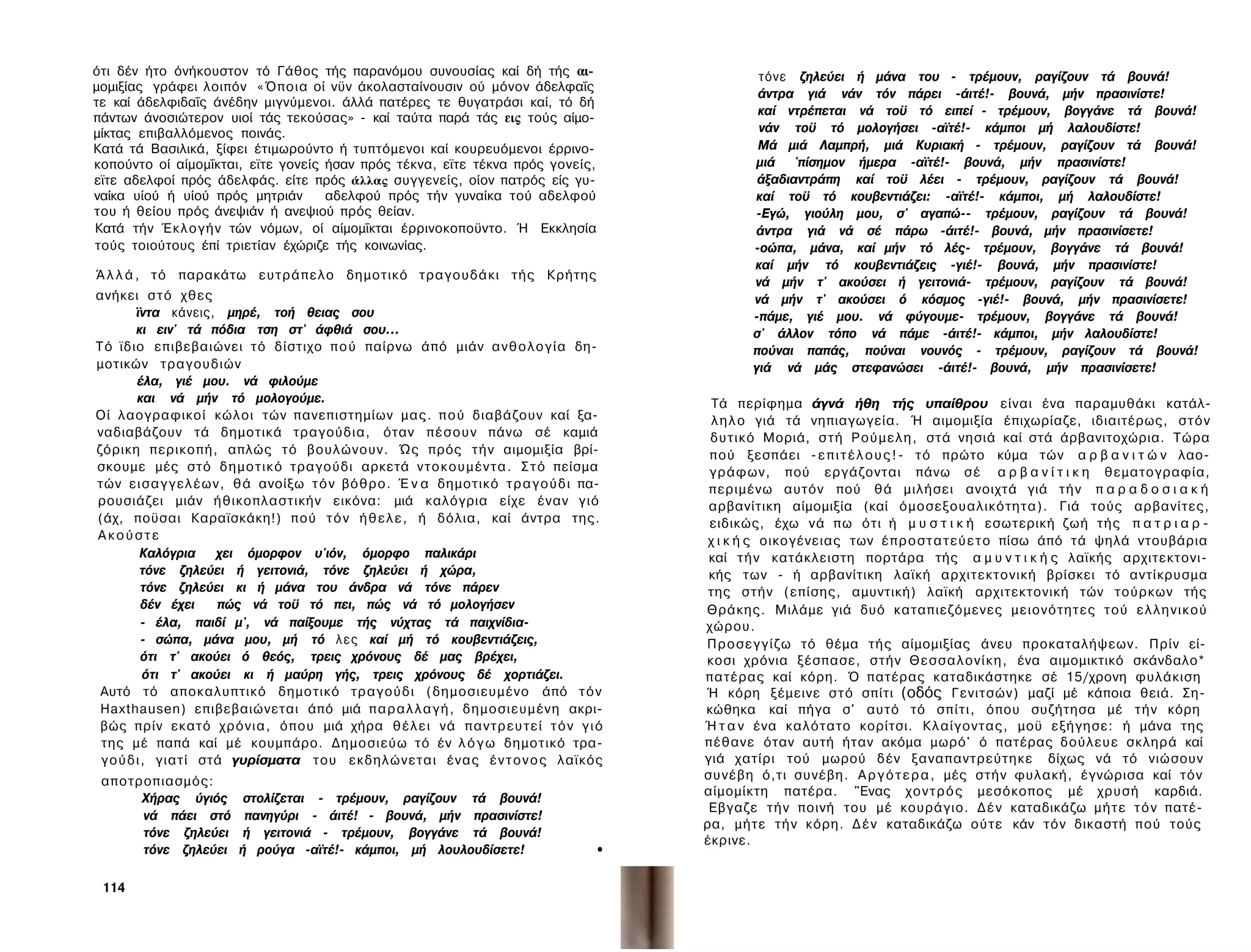 ότι δέν ήτο όνήκουστον τό Γάθος τής παρανόμου συνουσίας καί δή τής αι­                             τόνε ζηλεύει ή μάνα του - τρέμουν, ραγίζουν τά βουνά!
μομιξίας γράφει λοιπόν «Όποια οί νϋν άκολασταίνουσιν ού μόνον άδελφαΐς
                                                                                                   άντρα γιά νάν τόν πάρει -άιτέ!- βουνά, μήν πρασινίστε!
τε καί άδελφιδαΐς άνέδην μιγνύμενοι. άλλά πατέρες τε θυγατράσι καί, τό δή
                                                                                                   καί ντρέπεται νά τοϋ τό ειπεί - τρέμουν, βογγάνε τά βουνά!
πάντων άνοσιώτερον υιοί τάς τεκούσας» - καί ταύτα παρά τάς εις τούς αίμο-
μίκτας επιβαλλόμενος ποινάς.                                                                       νάν τοϋ τό μολογήσει -αϊτέ!- κάμποι μή λαλουδίστε!
Κατά τά Βασιλικά, ξίφει έτιμωρούντο ή τυπτόμενοι καί κουρευόμενοι έρρινο-                          Μά μιά Λαμπρή, μιά Κυριακή - τρέμουν, ραγίζουν τά βουνά!
κοπούντο οί αίμομΐκται, εϊτε γονείς ήσαν πρός τέκνα, εϊτε τέκνα πρός γονείς,                      μιά 'πίσημον ήμερα -αϊτέ!- βουνά, μήν πρασινίστε!
εϊτε αδελφοί πρός άδελφάς. είτε πρός άλλας συγγενείς, οίον πατρός είς γυ­                          άξαδιαντράπη καί τοϋ λέει - τρέμουν, ραγίζουν τά βουνά!
ναίκα υίού ή υίού πρός μητριάν      αδελφού πρός τήν γυναίκα τού αδελφού                          καί τοϋ τό κουβεντιάζει: -αϊτέ!- κάμποι, μή λαλουδίστε!
του ή θείου πρός άνεψιάν ή ανεψιού πρός θείαν.                                                    -Εγώ, γιούλη μου, σ' αγαπώ-- τρέμουν, ραγίζουν τά βουνά!
Κατά τήν Έ κ λ ο γ ή ν τών νόμων, οί αίμομΐκται έρρινοκοποϋντο. Ή Εκκλησία                        άντρα γιά νά σέ πάρω -άιτέ!- βουνά, μήν πρασινίσετε!
τούς τοιούτους έπί τριετίαν έχώριζε τής κοινωνίας.                                                -οώπα, μάνα, καί μήν τό λές- τρέμουν, βογγάνε τά βουνά!
                                                                                                  καί μήν τό κουβεντιάζεις -γιέ!- βουνά, μήν πρασινίστε!
Ά λ λ ά , τ ό παρακάτω ευτράπελο δημοτικό τραγουδάκι τής Κρήτης
                                                                                                  νά μήν τ' ακούσει ή γειτονιά- τρέμουν, ραγίζουν τά βουνά!
ανήκει σ τ ό χθες                                                                                 νά μήν τ' ακούσει ό κόσμος -γιέ!- βουνά, μήν πρασινίσετε!
         ϊντα κάνεις, μηρέ, τοή θειας σου                                                         -πάμε, γιέ μου. νά φύγουμε- τρέμουν, βογγάνε τά βουνά!
         κι ειν' τά πόδια τση στ' άφθιά σου...                                                    σ' άλλον τόπο νά πάμε -άιτέ!- κάμποι, μήν λαλουδίστε!
Τό ϊδιο επιβεβαιώνει τό δίστιχο π ο ύ παίρνω άπό μιάν α ν θ ο λ ο γ ί α δη­                       πούναι παπάς, πούναι νουνός - τρέμουν, ραγίζουν τά βουνά!
μοτικών τραγουδιών                                                                                γιά νά μάς στεφανώσει -άιτέ!- βουνά, μήν πρασινίσετε!
         έλα, γιέ μου. νά φιλούμε
         και νά μήν τό μολογούμε.                                                            Τά περίφημα άγνά ήθη τής υπαίθρου είναι ένα παραμυθάκι κατάλ­
Οί λαογραφικοί κώλοι τών πανεπιστημίων μας. π ο ύ διαβάζουν καί ξα­                          λ η λ ο γιά τά νηπιαγωγεία. Ή αιμομιξία έπιχωρίαζε, ιδιαιτέρως, σ τ ό ν
ναδιαβάζουν τά δημοτικά τραγούδια, όταν π έ σ ο υ ν πάνω σέ καμιά                           δυτικό Μοριά, σ τ ή Ρ ο ύ μ ε λ η , στά νησιά καί στά άρβανιτοχώρια. Τώρα
ζόρικη περικοπή, απλώς τό βουλώνουν. Ώς πρός τ ή ν αιμομιξία βρί­                           πού ξεσπάει - ε π ι τ έ λ ο υ ς ! - τ ό πρώτο κύμα τών α ρ β α ν ι τ ώ ν λαο­
σκουμε μές στό δ η μ ο τ ι κ ό τραγούδι αρκετά ν τ ο κ ο υ μ έ ν τ α . Σ τ ό πείσμα         γράφων, πού εργάζονται πάνω σ έ α ρ β α ν ί τ ι κ η θεματογραφία,
τών ε ι σ α γ γ ε λ έ ω ν , θά ανοίξω τ ό ν βόθρο. Έ ν α δημοτικό τ ρ α γ ο ύ δ ι πα­       περιμένω αυτόν πού θά μιλήσει ανοιχτά γιά τ ή ν π α ρ α δ ο σ ι α κ ή
ρουσιάζει μιάν ήθικοπλαστικήν εικόνα: μιά καλόγρια είχε έναν γιό                            αρβανίτικη αίμομιξία (καί όμοσεξουαλικότητα). Γιά τούς αρβανίτες,
(άχ, ποϋσαι Καραϊσκάκη!) πού τ ό ν ή θ ε λ ε , ή δόλια, καί άντρα της.                      ειδικώς, έχω νά πω ότι ή μ υ σ τ ι κ ή εσωτερική ζωή τής π α τ ρ ι α ρ ­
Ακούστε                                                                                     χ ι κ ή ς οικογένειας των έ π ρ ο σ τ α τ ε ύ ε τ ο πίσω άπό τά ψηλά ντουβάρια
          Καλόγρια       χει όμορφον υ'ιόν, όμορφο παλικάρι                                 καί τ ή ν κατάκλειστη πορτάρα τής α μ υ ν τ ι κ ή ς λαϊκής αρχιτεκτονι­
          τόνε ζηλεύει ή γειτονιά, τόνε ζηλεύει ή χώρα,                                     κής των - ή αρβανίτικη λαϊκή αρχιτεκτονική βρίσκει τό αντίκρυσμα
           τόνε ζηλεύει κι ή μάνα του άνδρα νά τόνε πάρεν                                   της στήν (επίσης, αμυντική) λαϊκή αρχιτεκτονική τών τούρκων τής
           δέν έχει      πώς νά τοϋ τό πει, πώς νά τό μολογήσεν                            Θράκης. Μιλάμε γιά δυό καταπιεζόμενες μειονότητες τού ε λ λ η ν ι κ ο ύ
           - έλα, παιδί μ', νά παίξουμε τής νύχτας τά παιχνίδια-                           χώρου.
           - σώπα, μάνα μου, μή τό λ ε ς καί μή τό κουβεντιάζεις,                          Π ρ ο σ ε γ γ ί ζ ω τό θέμα τής αίμομιξίας άνευ προκαταλήψεων. Πρίν εί­
           ότι τ' ακούει ό θεός, τρεις χρόνους δέ μας βρέχει,                              κοσι χρόνια ξέσπασε, στήν Θ ε σ σ α λ ο ν ί κ η , ένα αιμομικτικό σκάνδαλο*
           ότι τ' ακούει κι ή μαύρη γής, τρεις χρόνους δέ χορτιάζει.                       πατέρας καί κόρη. Ό πατέρας καταδικάστηκε σέ 15/χρονη φυλάκιση
 Αυτό τό αποκαλυπτικό δημοτικό τραγούδι (δημοσιευμένο άπό τ ό ν                            Ή κόρη ξέμεινε σ τ ό σπίτι (οδός Γενιτσών) μαζί μέ κάποια θειά. Ση­
 Haxthausen) επιβεβαιώνεται άπό μιά π α ρ α λ λ α γ ή , δημοσιευμένη ακρι­                 κώθηκα καί πήγα σ' αυτό τό σπίτι, όπου συζήτησα μέ τ ή ν κόρη
 βώς πρίν εκατό χ ρ ό ν ι α , όπου μιά χήρα θ έ λ ε ι νά π α ν τ ρ ε υ τ ε ί τ ό ν γ ι ό   Ή τ α ν ένα καλότατο κορίτσι. Κλαίγοντας, μοϋ εξήγησε: ή μάνα της
 της μέ παπά καί μέ κουμπάρο. Δημοσιεύω τό έν λ ό γ ω δημοτικό τρα­                        πέθανε όταν αυτή ήταν ακόμα μωρό' ό πατέρας δούλευε σκληρά καί
 γ ο ύ δ ι , γιατί στά γυρίσματα του εκδηλώνεται ένας έ ν τ ο ν ο ς λαϊκός                 γιά χατίρι τού μωρού δέν ξαναπαντρεύτηκε δίχως νά τό νιώσουν
 αποτροπιασμός:                                                                            σ υ ν έ β η ό,τι συνέβη. Α ρ γ ό τ ε ρ α , μές στήν φυλακή, έγνώρισα καί τόν
                                                                                           αίμομίκτη πατέρα. "Ενας χ ο ν τ ρ ό ς μεσόκοπος μέ χρυσή καρδιά.
      Χήρας ύγιός        στολίζεται - τρέμουν, ραγίζουν τά βουνά!
                                                                                            Εβγαζε τ ή ν ποινή του μέ κουράγιο. Δ έ ν καταδικάζω μ ή τ ε τ ό ν πατέ­
      νά πάει στό        πανηγύρι - άιτέ! - βουνά, μήν πρασινίστε!
                                                                                           ρα, μήτε τ ή ν κόρη. Δ έ ν καταδικάζω ούτε κάν τόν δικαστή πού τούς
      τόνε ζηλεύει       ή γειτονιά - τρέμουν, βογγάνε τά βουνά!
                                                                                           έκρινε.
      τόνε ζηλεύει      ή ρούγα -αϊτέ!- κάμποι, μή λουλουδίσετε!                      •

 114
 