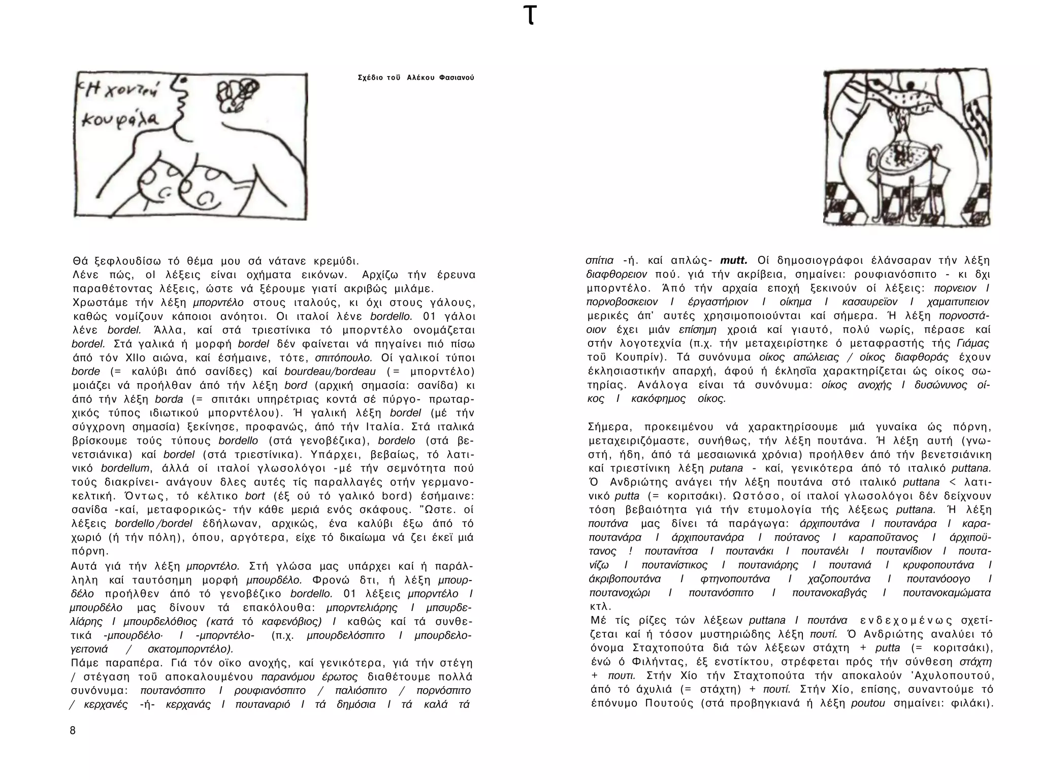 τ
                                                          Σ χ έ δ ι ο τ ο ΰ Α λ έ κ ο υ Φασιανού




 Θά ξεφλουδίσω τό θέμα μου σά νάτανε κρεμύδι.                                                          σπίτια -ή. καί α π λ ώ ς - mutt. Οί δημοσιογράφοι έλάνσαραν τ ή ν λ έ ξ η
 Λ έ ν ε πώς, ol λέξεις είναι οχήματα εικόνων. Αρχίζω τ ή ν έρευνα                                     διαφθορειον π ο ύ . γιά τ ή ν ακρίβεια, σημαίνει: ρουφιανόσπιτο - κι δχι
 παραθέτοντας λ έ ξ ε ι ς , ώστε νά ξέρουμε γιατί ακριβώς μιλάμε.                                      μ π ο ρ ν τ έ λ ο . Ά π ό τ ή ν αρχαία εποχή ξεκινούν οί λ έ ξ ε ι ς : πορνειον I
 Χρωστάμε τ ή ν λ έ ξ η μπορντέλο στους ιταλούς, κι όχι σ τ ο υ ς γ ά λ ο υ ς ,                        πορνοβοσκειον I έργαστήριον I οίκημα I κασαυρεϊον I χαμαιτυπειον
 καθώς νομίζουν κάποιοι ανόητοι. Οι ιταλοί λ έ ν ε bordello. 01 γ ά λ ο ι                              μερικές άπ' αυτές χρησιμοποιούνται καί σήμερα. Ή λ έ ξ η πορνοστά-
 λένε bordel. Ά λ λ α , καί στά τριεστίνικα τό μ π ο ρ ν τ έ λ ο ονομάζεται                            οιον έχει μιάν επίσημη χροιά καί γ ι α υ τ ό , π ο λ ύ νωρίς, πέρασε καί
bordel. Στά γαλικά ή μορφή bordel δέν φαίνεται νά πηγαίνει πιό πίσω                                    στήν λογοτεχνία (π.χ. τ ή ν μεταχειρίστηκε ό μεταφραστής τής Γιάμας
 άπό τ ό ν ΧΙΙο αιώνα, καί έσήμαινε, τ ό τ ε , σπιτόπουλο. Οί γαλικοί τύποι                            τοΰ Κουπρίν). Τά συνόνυμα οίκος απώλειας / οίκος διαφθοράς έ χ ο υ ν
borde (= καλύβι άπό σανίδες) καί bourdeau/bordeau ( = μ π ο ρ ν τ έ λ ο )                              έκλησιαστικήν απαρχή, άφού ή έκλησΐα χαρακτηρίζεται ώς οίκος σω­
 μοιάζει νά προήλθαν άπό τ ή ν λ έ ξ η bord (αρχική σημασία: σανίδα) κι                                τηρίας. Α ν ά λ ο γ α είναι τά συνόνυμα: οίκος ανοχής I δυσώνυνος οί­
 άπό τ ή ν λέξη borda (= σπιτάκι υπηρέτριας κοντά σέ πύργο- πρωταρ­                                    κος I κακόφημος οίκος.
 χικός τύπος ιδιωτικού μπορντέλου). Ή γαλική λ έ ξ η bordel (μέ τ ή ν
 σύγχρονη σημασία) ξεκίνησε, προφανώς, άπό τ ή ν Ι τ α λ ί α . Στά ιταλικά                             Σήμερα, προκειμένου νά χαρακτηρίσουμε μιά γυναίκα ώς π ό ρ ν η ,
 βρίσκουμε τούς τύπους bordello (στά γενοβέζικα), bordelo (στά βε­                                     μεταχειριζόμαστε, συνήθως, τ ή ν λ έ ξ η πουτάνα. Ή λέξη αυτή (γνω­
 νετσιάνικα) καί bordel (στά τριεστίνικα). Υ π ά ρ χ ε ι , βεβαίως, τό λατι­                           σ τ ή , ή δ η , άπό τά μεσαιωνικά χρόνια) π ρ ο ή λ θ ε ν άπό τ ή ν βενετσιάνικη
 νικό bordellum, άλλά οί ιταλοί γ λ ω σ ο λ ό γ ο ι - μ έ τήν σ ε μ ν ό τ η τ α πού                    καί τριεστίνικη λ έ ξ η putana - καί, γενικότερα άπό τό ιταλικό puttana.
τούς διακρίνει- ανάγουν δ λ ε ς αυτές τίς παραλλαγές οτήν γερμανο-                                     Ό Ανδριώτης ανάγει τήν λέξη πουτάνα στό ιταλικό puttana < λατι­
 κελτική. Ό ν τ ω ς , τό κέλτικο bort (έξ ού τό γαλικό bord) έσήμαινε:                                 νικό putta (= κοριτσάκι). Ω σ τ ό σ ο , οί ιταλοί γ λ ω σ ο λ ό γ ο ι δέν δείχνουν
σανίδα -καί, μεταφορικώς- τ ή ν κάθε μεριά ενός σκάφους. "Ωστε. οί                                     τόση βεβαιότητα γιά τ ή ν ε τ υ μ ο λ ο γ ί α τής λέξεως puttana. Ή λ έ ξ η
λέξεις bordello /bordel έδήλωναν, αρχικώς, ένα καλύβι έξω άπό τό                                       πουτάνα μας δίνει τά παράγωγα: άρχιπουτάνα I πουτανάρα I καρα-
χωριό (ή τ ή ν π ό λ η ) , ό π ο υ , αργότερα, είχε τό δικαίωμα νά ζ ε ι έκεϊ μιά                      πουτανάρα I άρχιπουτανάρα I πούτανος I καραποΰτανος I άρχιποϋ-
πόρνη.                                                                                                 τανος ! πουτανίτσα I πουτανάκι I πουτανέλι I πουτανίδιον I πουτα-
Αυτά γιά τ ή ν λ έ ξ η μπορντέλο. Σ τ ή γλώσα μας υπάρχει καί ή παράλ­                                 νίζω I πουτανίστικος I πουτανιάρης I πουτανιά I κρυφοπουτάνα I
λ η λ η καί ταυτόσημη μορφή μπουρδέλο. Φρονώ δ τ ι , ή λ έ ξ η μπουρ­                                  άκριβοπουτάνα        I   φτηνοπουτάνα    I    χαζοπουτάνα    I πουτανόοογο        I
δέλο προήλθεν άπό τό γενοβέζικο bordello. 01 λέξεις μπορντέλο I                                        πουτανοχώρι        I   πουτανόσπιτο    I   πουτανοκαβγάς I        πουτανοκαμώματα
μπουρδέλο μας δίνουν τά επακόλουθα: μπορντελιάρης I μπσυρδε-                                           κτλ.
λίάρης I μπουρδελόθιος (κατά τό καφενόβιος) I καθώς καί τά συνθε­                                      Μέ τίς ρίζες τών λέξεων puttana I πουτάνα ε ν δ ε χ ο μ έ ν ω ς σχετί­
τικά -μπουρδέλο·        I -μπορντέλο-      (π.χ. μπουρδελόσπιτο I μπουρδελο-                           ζεται καί ή τ ό σ ο ν μυστηριώδης λ έ ξ η πουτί. Ό Α ν δ ρ ι ώ τ η ς αναλύει τό
γειτονιά   /    σκατομπορντέλο).                                                                       όνομα Σταχτοπούτα διά τ ώ ν λ έ ξ ε ω ν στάχτη + putta (= κοριτσάκι),
Πάμε παραπέρα. Γιά τ ό ν οϊκο ανοχής, καί γενικότερα, γιά τ ή ν σ τ έ γ η                               ένώ ό Φιλήντας, έξ ε ν σ τ ί κ τ ο υ , στρέφεται πρός τήν σύνθεση στάχτη
/ στέγαση τοΰ αποκαλουμένου παρανόμου έρωτος διαθέτουμε πολλά                                           + πουτι. Σ τ ή ν Χίο τ ή ν Σταχτοπούτα τήν αποκαλούν ' Α χ υ λ ο π ο υ τ ο ύ ,
συνόνυμα: πουτανόσπιτο I ρουφιανόσπιτο / παλιόσπιτο / πορνόσπιτο                                       άπό τό άχυλιά (= στάχτη) + πουτί. Σ τ ή ν Χ ί ο , επίσης, σ υ ν α ν τ ο ύ μ ε τό
/ κερχανές -ή- κερχανάς I πουταναριό I τά δημόσια I τά καλά τά                                          έπόνυμο Π ο υ τ ο ύ ς (στά προβηγκιανά ή λέξη poutou σημαίνει: φιλάκι).

8
 