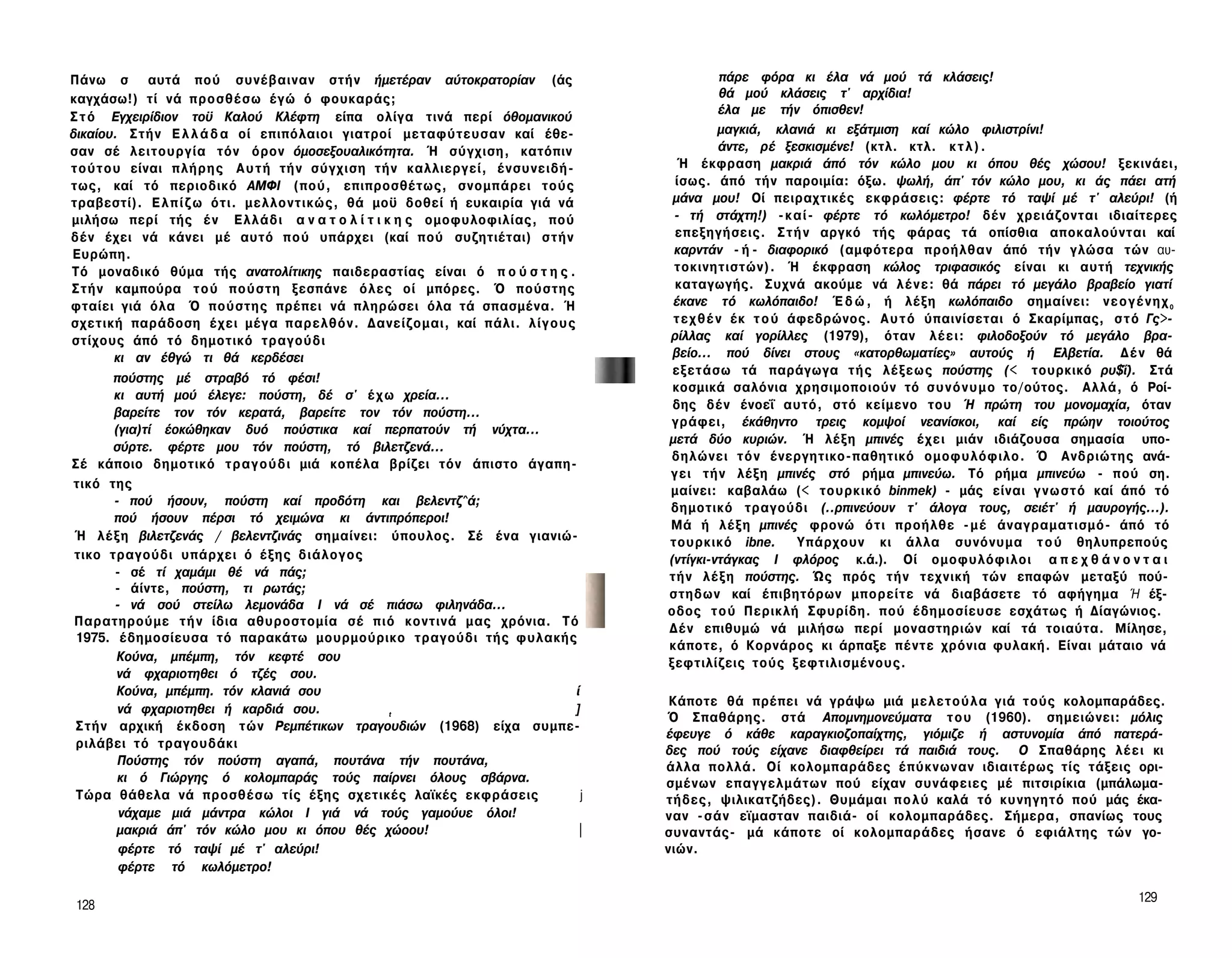 Πάνω σ αυτά πού συνέβαιναν στήν ήμετέραν αύτοκρατορίαν (άς                                     πάρε φόρα κι έλα νά μού τά κλάσεις!
καγχάσω!) τί νά π ρ ο σ θ έ σ ω έγώ ό φουκαράς;                                                θά μού κλάσεις τ' αρχίδια!
                                                                                              έλα με τήν όπισθεν!
Σ τ ό Εγχειρίδιον τοϋ Καλού Κλέφτη είπα ολίγα τινά περί όθομανικού
δικαίου. Σ τ ή ν Ε λ λ ά δ α οί επιπόλαιοι γιατροί μεταφύτευσαν καί έθε­                      μαγκιά, κλανιά κι εξάτμιση καί κώλο φιλιστρίνι!
σαν σέ λειτουργία τόν όρον όμοσεξουαλικότητα. Ή σύγχιση, κατόπιν                              άντε, ρέ ξεσκισμένε! (κτλ. κτλ. κ τ λ ) .
τ ο ύ τ ο υ είναι π λ ή ρ η ς Α υ τ ή τήν σύγχιση τήν καλλιεργεί, ένσυνειδή-         Ή έκφραση μακριά άπό τόν κώλο μου κι όπου θές χώσου! ξεκινάει,
τως, καί τό περιοδικό ΑΜΦΙ (πού, επιπροσθέτως, σνομπάρει τούς                       ίσως. άπό τήν παροιμία: όξω. ψωλή, άπ' τόν κώλο μου, κι άς πάει ατή
τραβεστί). Ε λ π ί ζ ω ότι. μελλοντικώς, θά μοϋ δοθεί ή ευκαιρία γιά νά             μάνα μου! Οί πειραχτικές εκφράσεις: φέρτε τό ταψί μέ τ' αλεύρι! (ή
μιλήσω περί τής έ ν Ε λ λ ά δ ι α ν α τ ο λ ί τ ι κ η ς ομοφυλοφιλίας, πού          - τή στάχτη!) - κ α ί - φέρτε τό κωλόμετρο! δέν χρειάζονται ιδιαίτερες
δέν έχει νά κάνει μέ αυτό π ο ύ υπάρχει (καί πού συζητιέται) σ τ ή ν                επεξηγήσεις. Σ τ ή ν αργκό τής φάρας τά οπίσθια αποκαλούνται καί
Ευρώπη.                                                                             καρντάν - ή - διαφορικό (αμφότερα προήλθαν άπό τήν γλώσα τών αυ­
Τό μοναδικό θύμα τής ανατολίτικης παιδεραστίας είναι ό π ο ύ σ τ η ς .              τοκινητιστών). Ή έκφραση κώλος τριφασικός είναι κι αυτή τεχνικής
Σ τ ή ν καμπούρα τ ο ύ π ο ύ σ τ η ξεσπάνε όλες οί μπόρες. Ό πούστης                καταγωγής. Συχνά ακούμε νά λ έ ν ε : θά πάρει τό μεγάλο βραβείο γιατί
φταίει γιά όλα Ό πούστης πρέπει νά πληρώσει όλα τά σπασμένα. Ή                      έκανε τό κωλόπαιδο! Έ δ ώ , ή λέξη κωλόπαιδο σημαίνει: ν ε ο γ έ ν η χ 0
σχετική παράδοση έ χ ε ι μέγα παρελθόν. Δανείζομαι, καί πάλι. λ ί γ ο υ ς           τ ε χ θ έ ν έκ τ ο ύ άφεδρώνος. Α υ τ ό ύπαινίσεται ό Σκαρίμπας, σ τ ό Γς>-
στίχους άπό τό δημοτικό τραγούδι                                                   ρίλλας καί γορίλλες (1979), όταν λ έ ε ι : φιλοδοξούν τό μεγάλο βρα­
          κι αν έθγώ τι θά κερδέσει                                                 βείο... πού δίνει στους «κατορθωματίες» αυτούς ή Ελβετία. Δ έ ν θά
                                                                                    εξετάσω τά παράγωγα τ ή ς λέξεως πούστης (< τουρκικό ρυ$ΐ). Στά
          πούστης μέ στραβό τό φέσι!
                                                                                    κοσμικά σαλόνια χρησιμοποιούν τό σ υ ν ό ν υ μ ο το/ούτος. Αλλά, ό Ροί­
          κι αυτή μού έλεγε: πούστη, δέ σ' έ χ ω χρεία...
                                                                                    δης δέν ένοεΐ αυτό, στό κείμενο του Ή πρώτη του μονομαχία, όταν
          βαρείτε τον τόν κερατά, βαρείτε τον τόν πούστη...
                                                                                   γράφει, έκάθηντο τρεις κομψοί νεανίσκοι, καί είς πρώην τοιούτος
          (για)τί έοκώθηκαν δυό πούστικα καί περπατούν τή νύχτα...
                                                                                   μετά δύο κυριών. Ή λέξη μπινές έ χ ε ι μιάν ιδιάζουσα σημασία υπο­
          σύρτε. φέρτε μου τόν πούστη, τό βιλετζενά...
                                                                                   δηλώνει τ ό ν ένεργητικο-παθητικό ομοφυλόφιλο. Ό Ανδριώτης ανά­
Σέ κάποιο δημοτικό τ ρ α γ ο ύ δ ι μιά κοπέλα βρίζει τόν άπιστο άγαπη-
                                                                                   γ ε ι τήν λέξη μπινές στό ρήμα μπινεύω. Τό ρήμα μπινεύω - πού ση.
 τικό της
                                                                                   μαίνει: καβαλάω (< τουρκικό binmek) - μάς είναι γ ν ω σ τ ό καί άπό τό
          - πού ήσουν, πούστη καί προδότη και βελεντζ^ά;
                                                                                   δημοτικό τραγούδι (..ρπινεύουν τ' άλογα τους, σειέτ' ή μαυρογής...).
          πού ήσουν πέρσι τό χειμώνα κι άντιπρόπεροι!
                                                                                   Μά ή λ έ ξ η μπινές φρονώ ό τ ι προήλθε - μ έ άναγραματισμό- άπό τό
 Ή λ έ ξ η βιλετζενάς / βελεντζινάς σημαίνει: ύπουλος. Σέ ένα γιανιώ-              τουρκικό ibne.         Υπάρχουν κι άλλα συνόνυμα τ ο ύ θηλυπρεπούς
 τικο τραγούδι υπάρχει ό έξης διάλογος                                             (ντίγκι-ντάγκας I φλόρος κ.ά.). Οί ομοφυλόφιλοι α π ε χ θ ά ν ο ν τ α ι
          - σέ τί χαμάμι θέ νά πάς;                                                τήν λ έ ξ η πούστης. Ώς πρός τήν τεχνική τών επαφών μεταξύ πού-
          - άίντε, πούστη, τι ρωτάς;                                               στηδων καί έπιβητόρων μπορείτε νά διαβάσετε τό αφήγημα Ή έξ­
          - νά σού στείλω λεμονάδα I νά σέ πιάσω φιληνάδα...                       οδος τ ο ύ Περικλή Σφυρίδη. πού έδημοσίευσε εσχάτως ή Δίαγώνιος.
 Παρατηρούμε τ ή ν ίδια αθυροστομία σέ π ι ό κοντινά μας χρόνια. Τό
                                                                                   Δέν επιθυμώ νά μιλήσω περί μοναστηριών καί τά τοιαύτα. Μίλησε,
 1975. έδημοσίευσα τό παρακάτω μουρμούρικο τραγούδι τής φυλακής
                                                                                   κάποτε, ό Κορνάρος κι άρπαξε πέντε χρόνια φυλακή. Είναι μάταιο νά
          Κούνα, μπέμπη, τόν κεφτέ σου                                             ξεφτιλίζεις τούς ξεφτιλισμένους.
          νά φχαριοτηθει ό τζές σου.
          Κούνα, μπέμπη. τόν κλανιά σου                                      ί
                                                                                    Κάποτε θά πρέπει νά γράψω μιά μ ε λ ε τ ο ύ λ α γιά τούς κολομπαράδες.
           νά φχαριοτηθει ή καρδιά σου.                                      ]
                                                    t
                                                                                   Ό Σπαθάρης. στά Απομνημονεύματα τ ο υ (1960). σημειώνει: μόλις
 Σ τ ή ν αρχική έκδοση τών Ρεμπέτικων τραγουδιών (1968) είχα συμπε­
                                                                                   έφευγε ό κάθε καραγκιοζοπαίχτης, γιόμιζε ή αστυνομία άπό πατερά­
 ριλάβει τό τραγουδάκι
                                                                                   δες πού τούς είχανε διαφθείρει τά παιδιά τους. Ο Σπαθάρης λ έ ε ι κι
           Πούστης τόν πούστη αγαπά, πουτάνα τήν πουτάνα,                          άλλα πολλά. Οί κολομπαράδες έπύκνωναν ιδιαιτέρως τίς τάξεις ορι­
           κι ό Γιώργης ό κολομπαράς τούς παίρνει όλους σβάρνα.                    σμένων επαγγελμάτων πού είχαν συνάφειες μέ πιτσιρίκια (μπάλωμα-
 Τώρα θάθελα νά προσθέσω τίς έξης σχετικές λαϊκές εκφράσεις                    j   τήδες, ψιλικατζήδες). Θυμάμαι π ο λ ύ καλά τό κυνηγητό πού μάς έκα­
           νάχαμε μιά μάντρα κώλοι I γιά νά τούς γαμούυε όλοι!                     ναν - σ ά ν εϊμασταν παιδιά- οί κολομπαράδες. Σήμερα, σπανίως τους
          μακριά άπ' τόν κώλο μου κι όπου θές χώοου!                         |     συναντάς- μά κάποτε οί κολομπαράδες ήσανε ό εφιάλτης τών γο­
           φέρτε τό ταψί μέ τ' αλεύρι!                                             νιών.
           φέρτε τό κωλόμετρο!

                                                                                                                                                         129
128
 