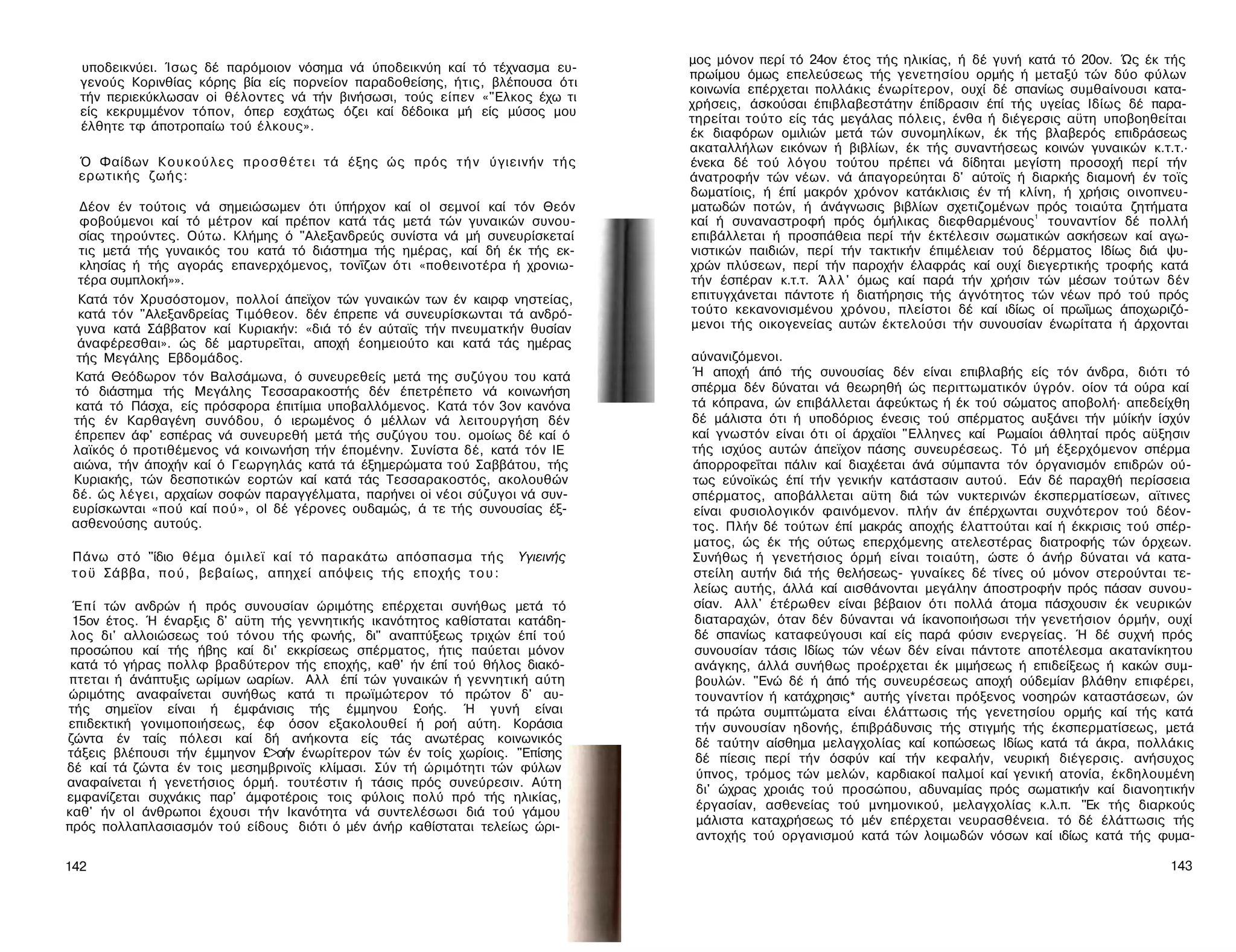 μος μόνον περί τό 24ον έτος τής ηλικίας, ή δέ γυνή κατά τό 20ον. Ώς έκ τής
  υποδεικνύει. Ίσως δέ παρόμοιον νόσημα νά ύποδεικνύη καί τό τέχνασμα ευ­
                                                                                   πρωίμου όμως επελεύσεως τής γενετησίου ορμής ή μεταξύ τών δύο φύλων
  γενούς Κορινθίας κόρης βία είς πορνείον παραδοθείσης, ήτις, βλέπουσα ότι
                                                                                   κοινωνία επέρχεται πολλάκις ένωρίτερον, ουχί δέ σπανίως συμθαίνουσι κατα­
  τήν περιεκύκλωσαν oi θέλοντες νά τήν βινήσωσι, τούς είπεν «"Ελκος έχω τι
                                                                                   χρήσεις, άσκούσαι έπιβλαβεστάτην έπίδρασιν έπί τής υγείας Ιδίως δέ παρα­
  είς κεκρυμμένον τόπον, όπερ εσχάτως όζει καί δέδοικα μή είς μύσος μου
                                                                                   τηρείται τούτο είς τάς μεγάλας πόλεις, ένθα ή διέγερσις αϋτη υποβοηθείται
  έλθητε τφ άποτροπαίω τού έλκους».
                                                                                   έκ διαφόρων ομιλιών μετά τών συνομηλίκων, έκ τής βλαβερός επιδράσεως
                                                                                   ακαταλλήλων εικόνων ή βιβλίων, έκ τής συναντήσεως κοινών γυναικών κ.τ.τ.·
 Ό Φαίδων Κ ο υ κ ο ύ λ ε ς π ρ ο σ θ έ τ ε ι τά έξης ώς πρός τ ή ν ύγιεινήν τής   ένεκα δέ τού λόγου τούτου πρέπει νά δίδηται μεγίστη προσοχή περί τήν
 ερωτικής ζωής:                                                                    άνατροφήν τών νέων. νά άπαγορεύηται δ' αύτοϊς ή διαρκής διαμονή έν τοϊς
                                                                                   δωματίοις, ή έπί μακρόν χρόνον κατάκλισις έν τή κλίνη, ή χρήσις οινοπνευ­
  Δέον έν τούτοις νά σημειώσωμεν ότι ύπήρχον καί ol σεμνοί καί τόν Θεόν            ματωδών ποτών, ή άνάγνωσις βιβλίων σχετιζομένων πρός τοιαύτα ζητήματα
  φοβούμενοι καί τό μέτρον καί πρέπον κατά τάς μετά τών γυναικών συνου­            καί ή συναναστροφή πρός όμήλικας διεφθαρμένους1 τουναντίον δέ πολλή
 σίας τηρούντες. Ούτω. Κλήμης ό "Αλεξανδρεύς συνίστα νά μή συνευρίσκεταί           επιβάλλεται ή προσπάθεια περί τήν έκτέλεσιν σωματικών ασκήσεων καί αγω­
 τις μετά τής γυναικός του κατά τό διάστημα τής ημέρας, καί δή έκ τής εκ­          νιστικών παιδιών, περί τήν τακτικήν έπιμέλειαν τού δέρματος Ιδίως διά ψυ­
  κλησίας ή τής αγοράς επανερχόμενος, τονΐζων ότι «ποθεινοτέρα ή χρονιω-           χρών πλύσεων, περί τήν παροχήν έλαφράς καί ουχί διεγερτικής τροφής κατά
 τέρα συμπλοκή»».                                                                  τήν έσπέραν κ.τ.τ. Ά λ λ ' όμως καί παρά τήν χρήσιν τών μέσων τούτων δέν
 Κατά τόν Χρυσόστομον, πολλοί άπεϊχον τών γυναικών των έν καιρφ νηστείας,          επιτυγχάνεται πάντοτε ή διατήρησις τής άγνότητος τών νέων πρό τού πρός
 κατά τόν "Αλεξανδρείας Τιμόθεον. δέν έπρεπε νά συνευρίσκωνται τά ανδρό­           τούτο κεκανονισμένου χρόνου, πλείστοι δέ καί ιδίως οί πρωΐμως άποχωριζό-
 γυνα κατά Σάββατον καί Κυριακήν: «διά τό έν αύταϊς τήν πνευματκήν θυσίαν          μενοι τής οικογενείας αυτών έκτελούσι τήν συνουσίαν ένωρίτατα ή άρχονται
 άναφέρεσθαι». ώς δέ μαρτυρεΐται, αποχή έοημειούτο και κατά τάς ημέρας
 τής Μεγάλης Εβδομάδος.                                                            αύνανιζόμενοι.
Κατά Θεόδωρον τόν Βαλσάμωνα, ό συνευρεθείς μετά της συζύγου του κατά               Ή αποχή άπό τής συνουσίας δέν είναι επιβλαβής είς τόν άνδρα, διότι τό
τό διάστημα τής Μεγάλης Τεσσαρακοστής δέν έπετρέπετο νά κοινωνήση                  σπέρμα δέν δύναται νά θεωρηθή ώς περιττωματικόν ύγρόν. οίον τά ούρα καί
κατά τό Πάσχα, είς πρόσφορα έπιτίμια υποβαλλόμενος. Κατά τόν 3ον κανόνα            τά κόπρανα, ών επιβάλλεται άφεύκτως ή έκ τού σώματος αποβολή· απεδείχθη
τής έν Καρθαγένη συνόδου, ό ιερωμένος ό μέλλων νά λειτουργήση δέν                  δέ μάλιστα ότι ή υποδόριος ένεσις τού σπέρματος αυξάνει τήν μύίκήν ίσχύν
έπρεπεν άφ' εσπέρας νά συνευρεθή μετά τής συζύγου του. ομοίως δέ καί ό             καί γνωστόν είναι ότι οί άρχαϊοι "Ελληνες καί Ρωμαίοι άθληταί πρός αϋξησιν
λαϊκός ό προτιθέμενος νά κοινωνήση τήν έπομένην. Συνίστα δέ, κατά τόν ΙΕ           τής ισχύος αυτών άπεϊχον πάσης συνευρέσεως. Τό μή έξερχόμενον σπέρμα
αιώνα, τήν άποχήν καί ό Γεωργηλάς κατά τά έξημερώματα τού Σαββάτου, τής            άπορροφεΐται πάλιν καί διαχέεται άνά σύμπαντα τόν όργανισμόν επιδρών ού­
Κυριακής, τών δεσποτικών εορτών καί κατά τάς Τεσσαρακοστός, ακολουθών              τως εύνοϊκώς έπί τήν γενικήν κατάστασιν αυτού. Εάν δέ παραχθή περίσσεια
δέ. ώς λέγει, αρχαίων σοφών παραγγέλματα, παρήνει oi νέοι σύζυγοι νά συν­          σπέρματος, αποβάλλεται αϋτη διά τών νυκτερινών έκσπερματίσεων, αϊτινες
ευρίσκωνται «πού καί πού», ol δέ γέρονες ουδαμώς, ά τε τής συνουσίας έξ-           είναι φυσιολογικόν φαινόμενον. πλήν άν έπέρχωνται συχνότερον τού δέον­
ασθενούσης αυτούς.                                                                 τος. Πλήν δέ τούτων έπί μακράς αποχής έλαττούται καί ή έκκρισις τού σπέρ­
                                                                                   ματος, ώς έκ τής ούτως επερχόμενης ατελεστέρας διατροφής τών όρχεων.
Πάνω στό "ίδιο θέμα όμιλεϊ καί τό παρακάτω απόσπασμα τής              Υγιεινής     Συνήθως ή γενετήσιος όρμή είναι τοιαύτη, ώστε ό άνήρ δύναται νά κατα-
τ ο ϋ Σάββα, π ο ύ , βεβαίως, απηχεί απόψεις τής εποχής τ ο υ :                    στείλη αυτήν διά τής θελήσεως- γυναίκες δέ τίνες ού μόνον στερούνται τε­
                                                                                   λείως αυτής, άλλά καί αισθάνονται μεγάλην άποστροφήν πρός πάσαν συνου­
 Έ π ί τών ανδρών ή πρός συνουσίαν ώριμότης επέρχεται συνήθως μετά τό              σίαν. Αλλ' έτέρωθεν είναι βέβαιον ότι πολλά άτομα πάσχουσιν έκ νευρικών
 15ον έτος. Ή έναρξις δ' αϋτη τής γεννητικής ικανότητος καθίσταται κατάδη­         διαταραχών, όταν δέν δύνανται νά ίκανοποιήσωσι τήν γενετήσιον όρμήν, ουχί
 λος δι' αλλοιώσεως τού τόνου τής φωνής, δι" αναπτύξεως τριχών έπί τού             δέ σπανίως καταφεύγουσι καί είς παρά φύσιν ενεργείας. Ή δέ συχνή πρός
 προσώπου καί τής ήβης καί δι' εκκρίσεως σπέρματος, ήτις παύεται μόνον             συνουσίαν τάσις Ιδίως τών νέων δέν είναι πάντοτε αποτέλεσμα ακατανίκητου
 κατά τό γήρας πολλφ βραδύτερον τής εποχής, καθ' ήν έπί τού θήλος διακό­           ανάγκης, άλλά συνήθως προέρχεται έκ μιμήσεως ή επιδείξεως ή κακών συμ­
 πτεται ή άνάπτυξις ωρίμων ωαρίων. Αλλ έπί τών γυναικών ή γεννητική αύτη            βουλών. "Ενώ δέ ή άπό τής συνευρέσεως αποχή ούδεμίαν βλάθην επιφέρει,
ώριμότης αναφαίνεται συνήθως κατά τι πρωϊμώτερον τό πρώτον δ' αυ­                   τουναντίον ή κατάχρησις* αυτής γίνεται πρόξενος νοσηρών καταστάσεων, ών
τής σημεϊον είναι ή έμφάνισις τής έμμηνου £οής. Ή γυνή είναι                        τά πρώτα συμπτώματα είναι έλάττωσις τής γενετησίου ορμής καί τής κατά
επιδεκτική γονιμοποιήσεως, έφ όσον εξακολουθεί ή ροή αύτη. Κοράσια                  τήν συνουσίαν ηδονής, έπιβράδυνσις τής στιγμής τής έκσπερματίσεως, μετά
ζώντα έν ταίς πόλεσι καί δή ανήκοντα είς τάς ανωτέρας κοινωνικός                    δέ ταύτην αίσθημα μελαγχολίας καί κοπώσεως Ιδίως κατά τά άκρα, πολλάκις
τάξεις βλέπουσι τήν έμμηνον £>οήν ένωρίτερον τών έν τοίς χωρίοις. "Επίσης           δέ πίεσις περί τήν όσφύν καί τήν κεφαλήν, νευρική διέγερσις. ανήσυχος
δέ καί τά ζώντα έν τοις μεσημβρινοϊς κλίμασι. Σύν τή ώριμότητι τών φύλων            ύπνος, τρόμος τών μελών, καρδιακοί παλμοί καί γενική ατονία, έκδηλουμένη
αναφαίνεται ή γενετήσιος όρμή. τουτέστιν ή τάσις πρός συνεύρεσιν. Αύτη
                                                                                    δι' ώχρας χροιάς τού προσώπου, αδυναμίας πρός σωματικήν καί διανοητικήν
εμφανίζεται συχνάκις παρ' άμφοτέροις τοις φύλοις πολύ πρό τής ηλικίας,
                                                                                    έργασίαν, ασθενείας τού μνημονικού, μελαγχολίας κ.λ.π. "Εκ τής διαρκούς
καθ' ήν ol άνθρωποι έχουσι τήν Ικανότητα νά συντελέσωσι διά τού γάμου
πρός πολλαπλασιασμόν τού είδους διότι ό μέν άνήρ καθίσταται τελείως ώρι­            μάλιστα καταχρήσεως τό μέν επέρχεται νευρασθένεια. τό δέ έλάττωσις τής
                                                                                    αντοχής τού οργανισμού κατά τών λοιμωδών νόσων καί ιδίως κατά τής φυμα-

142                                                                                                                                                       143
 
