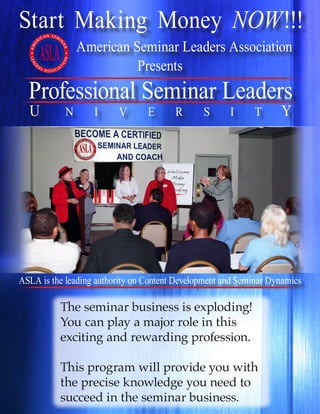 Start Making Money NOW!!!
American Seminar Leaders Association
Professional Seminar Leaders
U N I V E R S I T Y
Presents
The seminar business is exploding!
You can play a major role in this
exciting and rewarding profession.
This program will provide you with
the precise knowledge you need to
succeed in the seminar business.
ASLA is the leading authority on Content Development and Seminar Dynamics
 