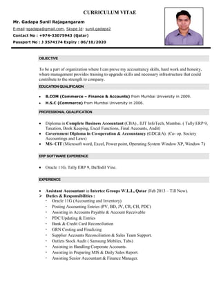 CURRICULUM VITAE
Mr. Gadapa Sunil Rajagangaram
E-mail:sgadapa@gmail.com, Skype Id: sunil.gadapa2
Contact No : +974-33075943 (Qatar)
Passport No : J 3574174 Expiry : 06/10/2020
OBJECTIVE
To be a part of organization where I can prove my accountancy skills, hard work and honesty,
where management provides training to upgrade skills and necessary infrastructure that could
contribute to the strength to company.
EDUCATION QUALIFICAION
 B.COM (Commerce – Finance & Accounts) from Mumbai University in 2009.
 H.S.C (Commerce) from Mumbai University in 2006.
PROFESSIONAL QUALIFICATION
 Diploma in Complete Business Accountant (CBA) , IIJT InfoTech, Mumbai. ( Tally ERP 9,
Taxation, Book Keeping, Excel Functions, Final Accounts, Audit)
 Government Diploma in Co-operation & Accountancy (GDC&A). (Co- op. Society
Accountings and Laws)
 MS- CIT (Microsoft word, Excel, Power point, Operating System Window XP, Window 7)
ERP SOFTWARE EXPERIENCE
 Oracle 11G, Tally ERP 9, Daffodil Vine.
EXPERIENCE
 Assistant Accountant in Intertec Groups W.L.L, Qatar (Feb 2013 – Till Now).
 Duties & Responsibilities :
 Oracle 11G (Accounting and Inventory)
 Posting Accounting Entries (PV, BD, JV, CR, CH, PDC)
 Assisting in Accounts Payable & Account Receivable
 PDC Updating & Entries
 Bank & Credit Card Reconciliation
 GRN Costing and Finalizing
 Supplier Accounts Reconciliation & Sales Team Support.
 Outlets Stock Audit ( Samsung Mobiles, Tabs)
 Assisting in Handling Corporate Accounts.
 Assisting in Preparing MIS & Daily Sales Report.
 Assisting Senior Accountant & Finance Manager.
 