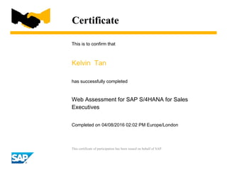 Certificate
This is to confirm that
Kelvin Tan
has successfully completed
Web Assessment for SAP S/4HANA for Sales
Executives
Completed on 04/08/2016 02:02 PM Europe/London
This certificate of participation has been issued on behalf of SAP.
 