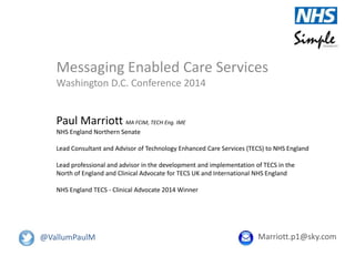 Messaging Enabled Care Services
Washington D.C. Conference 2014
Paul Marriott MA FCIM, TECH Eng. IME
NHS England Northern Senate
Lead Consultant and Advisor of Technology Enhanced Care Services (TECS) to NHS England
Lead professional and advisor in the development and implementation of TECS in the
North of England and Clinical Advocate for TECS UK and International NHS England
NHS England TECS - Clinical Advocate 2014 Winner
Marriott.p1@sky.com@VallumPaulM
 