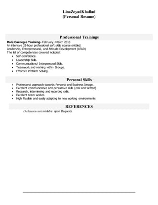 LinaZeyadKhallad
(Personal Resume)
Professional Trainings
Dale Carnegie Training- February- March 2013
An intensive 32-hour professional soft skills course entitled:
Leadership, Entrepreneurial, and Attitude Development (LEAD)
The list of competencies covered included:
 Self-Confidence.
 Leadership Skills.
 Communications/ Interpersonal Skills.
 Teamwork and working within Groups.
 Effective Problem Solving.
Personal Skills
 Professional approach towards Personal and Business Image.
 Excellent communicative and persuasive skills (oral and written)
 Research, interviewing and reporting skills.
 Excellent team worker.
 High Flexible and easily adapting to new working environments
REFERENCES
(References are available upon Request).
 