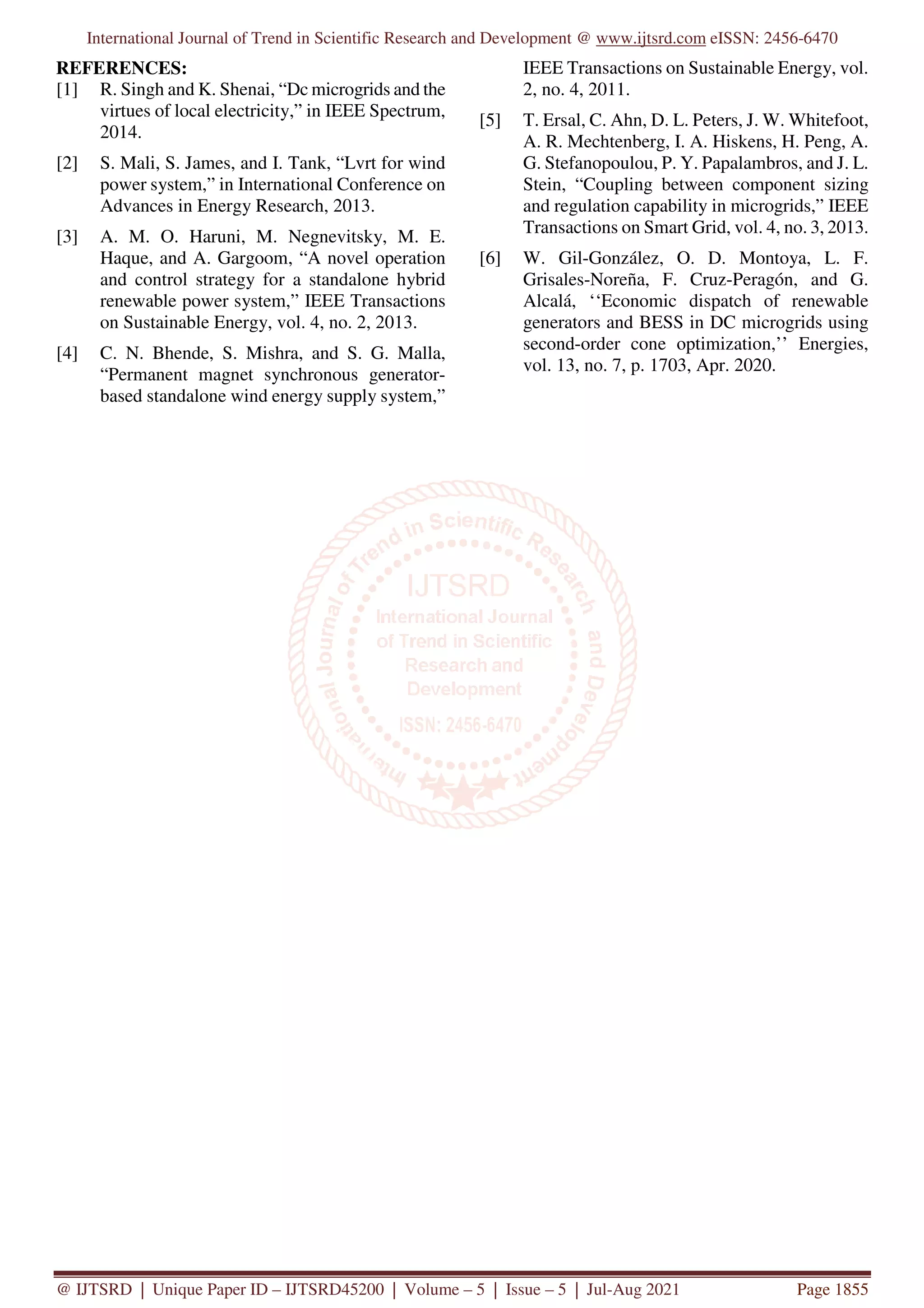 International Journal of Trend in Scientific Research and Development @ www.ijtsrd.com eISSN: 2456-6470
@ IJTSRD | Unique Paper ID – IJTSRD45200 | Volume – 5 | Issue – 5 | Jul-Aug 2021 Page 1855
REFERENCES:
[1] R. Singh and K. Shenai, “Dc microgrids and the
virtues of local electricity,” in IEEE Spectrum,
2014.
[2] S. Mali, S. James, and I. Tank, “Lvrt for wind
power system,” in International Conference on
Advances in Energy Research, 2013.
[3] A. M. O. Haruni, M. Negnevitsky, M. E.
Haque, and A. Gargoom, “A novel operation
and control strategy for a standalone hybrid
renewable power system,” IEEE Transactions
on Sustainable Energy, vol. 4, no. 2, 2013.
[4] C. N. Bhende, S. Mishra, and S. G. Malla,
“Permanent magnet synchronous generator-
based standalone wind energy supply system,”
IEEE Transactions on Sustainable Energy, vol.
2, no. 4, 2011.
[5] T. Ersal, C. Ahn, D. L. Peters, J. W. Whitefoot,
A. R. Mechtenberg, I. A. Hiskens, H. Peng, A.
G. Stefanopoulou, P. Y. Papalambros, and J. L.
Stein, “Coupling between component sizing
and regulation capability in microgrids,” IEEE
Transactions on Smart Grid, vol. 4, no. 3, 2013.
[6] W. Gil-González, O. D. Montoya, L. F.
Grisales-Noreña, F. Cruz-Peragón, and G.
Alcalá, ‘‘Economic dispatch of renewable
generators and BESS in DC microgrids using
second-order cone optimization,’’ Energies,
vol. 13, no. 7, p. 1703, Apr. 2020.
 