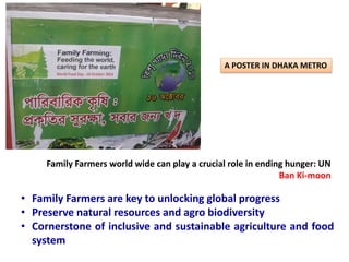 A POSTER IN DHAKA METRO
Family Farmers world wide can play a crucial role in ending hunger: UN
Ban Ki-moon
• Family Farmers are key to unlocking global progress
• Preserve natural resources and agro biodiversity
• Cornerstone of inclusive and sustainable agriculture and food
system
 