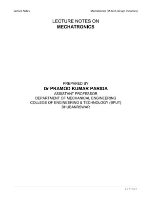 Lecture Notes Mechatronics (M.Tech, Design Dynamics)
1 | P a g e
LECTURE NOTES ON
MECHATRONICS
PREPARED BY
Dr PRAMOD KUMAR PARIDA
ASSISTANT PROFESSOR
DEPARTMENT OF MECHANICAL ENGINEERING
COLLEGE OF ENGINEERING & TECHNOLOGY (BPUT)
BHUBANRSWAR
 