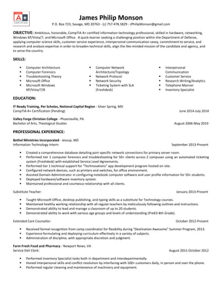 James Philip Monson
P.O. Box 723, Savage, MD 20763 - (c) 757.478.5829 - JPhilipMonson@gmail.com
OBJECTIVE: Ambitious, honorable, CompTIA A+ certified information technology professional, skilled in hardware, networking,
Windows XP/Vista/7, and Microsoft Office. A quick-learner seeking a challenging position within the Department of Defense,
applying computer science skills, customer service experience, interpersonal communication savvy, commitment to service, and
research and analysis expertise in order to broaden technical skills, align the like-minded mission of the candidate and agency, and
to serve the country.
SKILLS:
 Computer Architecture
 Computer Forensics
 Troubleshooting Theory
 Microsoft Office
 Microsoft Windows
XP/Vista/7/8
 Computer Network
Architecture/Topology
 Network Protocol
 Network Security
 Ticketing System with SLA
(Freshdesk)
 Interpersonal
Communication
 Customer Service
 Research Writing/Analytics
 Telephone Manner
 Inventory Specialist
EDUCATION:
IT Ready Training, Per Scholas, National Capital Region - Silver Spring, MD
CompTIA A+ Certification (Pending) June 2014-July 2014
Valley Forge Christian College - Phoenixville, PA
Bachelor of Arts, Theological Studies August 2006-May 2010
PROFESSIONAL EXPERIENCE:
Bethel Ministries Incorporated - Jessup, MD
Information Technology Intern: September 2013-Present
 Created a comprehensive database detailing port-specific network connections for primary server room.
 Performed tier 1 computer forensics and troubleshooting for 50+ clients across 2 campuses using an automated ticketing
system (Freshdesk) with established Service Level Agreements.
 Performed tier 1 technical support for "Technovations" app development program hosted on-site.
 Configured network devices, such as printers and switches, for office environment.
 Assisted Domain Administrator in configuring notebook computer software and user profile information for 50+ students.
 Deployed hardware/software inventory system.
 Maintained professional and courteous relationship with all clients.
Substitute Teacher: January 2013-Present
 Taught Microsoft Office, desktop publishing, and typing skills as a substitute for Technology courses.
 Maintained healthy working relationship with all regular teachers by meticulously following outlines and instructions.
 Demonstrated ability to lead and manage a classroom of up to 20 students.
 Demonstrated ability to work with various age groups and levels of understanding (PreK3-8th Grade).
Extended Care Counselor: October 2012-Present
 Received formal recognition from camp coordinator for flexibility during "Destination Awesome" Summer Program, 2013.
 Experience formulating and deploying curriculum effectively in a variety of subjects.
 Administration of discipline, with appropriate discretion and judgment.
Farm Fresh Food and Pharmacy - Newport News, VA
Service Deli Clerk: August 2011-October 2012
 Performed Inventory Specialist tasks both in department and interdepartmentally.
 Honed interpersonal skills and conflict resolution by interfacing with 100+ customers daily, in person and over the phone.
 Performed regular cleaning and maintenence of machinery and equipment.
 