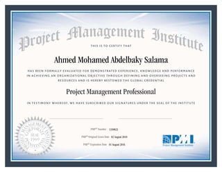 HAS BEEN FORMALLY EVALUATED FOR DEMONSTRATED EXPERIENCE, KNOWLEDGE AND PERFORMANCE
IN ACHIEVING AN ORGANIZATIONAL OBJECTIVE THROUGH DEFINING AND OVERSEEING PROJECTS AND
RESOURCES AND IS HEREBY BESTOWED THE GLOBAL CREDENTIAL
THIS IS TO CERTIFY THAT
IN TESTIMONY WHEREOF, WE HAVE SUBSCRIBED OUR SIGNATURES UNDER THE SEAL OF THE INSTITUTE
Project Management Professional
PMP® Number
PMP® Original Grant Date
PMP® Expiration Date 01 August 2016
02 August 2010
Ahmed Mohamed Abdelbaky Salama
1350823
Mark A. Langley • President and Chief Executive OfficerDeanna Landers •Chair, Board of Directors
 