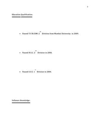 Education Qualification:
• Passed T.Y.B.COM. 2
nd
Division from Mumbai University in 2009.
• Passed H.S.C. 2
nd
Division in 2006.
• Passed S.S.C. 1
st
Division in 2004.
Software Knowledge:
4
 