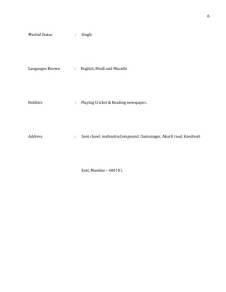 Marital Status : Single
Languages Known : English, Hindi and Marathi
Hobbies : Playing Cricket & Reading newspaper.
Address : Soni chawl, mahindra,Compound, Damunagar, Akurli road, Kandivali
East, Mumbai – 400101.
6
 
