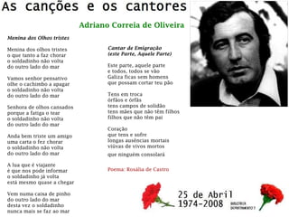 Adriano Correia de Oliveira
Cantar de Emigração
(este Parte, Aquele Parte)
Este parte, aquele parte
e todos, todos se vão
Galiza ficas sem homens
que possam cortar teu pão
Tens em troca
órfãos e órfãs
tens campos de solidão
tens mães que não têm filhos
filhos que não têm pai
Coração
que tens e sofre
longas ausências mortais
viúvas de vivos mortos
que ninguém consolará
Poema: Rosália de Castro
Menina dos Olhos tristes
Menina dos olhos tristes
o que tanto a faz chorar
o soldadinho não volta
do outro lado do mar
Vamos senhor pensativo
olhe o cachimbo a apagar
o soldadinho não volta
do outro lado do mar
Senhora de olhos cansados
porque a fatiga o tear
o soldadinho não volta
do outro lado do mar
Anda bem triste um amigo
uma carta o fez chorar
o soldadinho não volta
do outro lado do mar
A lua que é viajante
é que nos pode informar
o soldadinho já volta
está mesmo quase a chegar
Vem numa caixa de pinho
do outro lado do mar
desta vez o soldadinho
nunca mais se faz ao mar
 