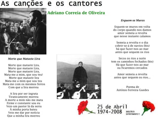 Morte que Mataste Lira
Morte que mataste Lira,
Morte que mataste Lira,
Morte que mataste Lira,
Mata-me a mim, que sou teu!
Morte que mataste lira
Mata-me a mim que sou teu
Mata-me com os mesmos ferros
Com que a lira morreu
A lira por ser ingrata
Tiranicamente morreu
A morte a mim não me mata
Firme e constante sou eu
Veio um pastor lá da serra
À minha porta bateu
Veio me dar por notícia
Que a minha lira morreu
Adriano Correia de Oliveira
Erguem-se Muros
Erguem-se muros em volta
do corpo quando nos damos
amor semeia a revolta
que nesse instante calamos
Semeia a revolta e o dia
cobrir-se-á de navios (bis)
há que fazer-nos ao mar
antes que sequem os rios
Secos os rios a noite
tem os caminhos fechados (bis)
Há que fazer-nos ao mar
ou ficaremos cercados
Amor semeia a revolta
antes que sequem os rios...
Poema de
António Ferreira Guedes
 
