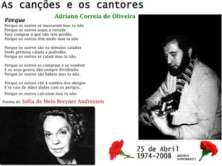 Porque
Porque os outros se mascaram mas tu não
Porque os outros usam a virtude
Para comprar o que não tem perdão
Porque os outros têm medo mas tu não
Porque os outros são os túmulos caiados
Onde germina calada a podridão.
Porque os outros se calam mas tu não.
Porque os outros se compram e se vendem
E os seus gestos dão sempre dividendo.
Porque os outros são hábeis mas tu não.
Porque os outros vão à sombra dos abrigos
E tu vais de mãos dadas com os perigos.
Porque os outros calculam mas tu não.
Poema de Sofia de Melo Breyner Andressen
Adriano Correia de Oliveira
 