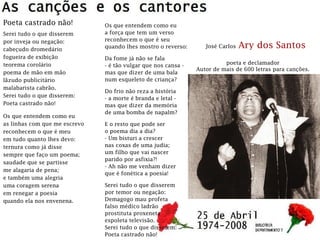 José Carlos Ary dos Santos
poeta e declamador
Autor de mais de 600 letras para canções.
Poeta castrado não!
Serei tudo o que disserem
por inveja ou negação:
cabeçudo dromedário
fogueira de exibição
teorema corolário
poema de mão em mão
lãzudo publicitário
malabarista cabrão.
Serei tudo o que disserem:
Poeta castrado não!
Os que entendem como eu
as linhas com que me escrevo
reconhecem o que é meu
em tudo quanto lhes devo:
ternura como já disse
sempre que faço um poema;
saudade que se partisse
me alagaria de pena;
e também uma alegria
uma coragem serena
em renegar a poesia
quando ela nos envenena.
Os que entendem como eu
a força que tem um verso
reconhecem o que é seu
quando lhes mostro o reverso:
Da fome já não se fala
- é tão vulgar que nos cansa -
mas que dizer de uma bala
num esqueleto de criança?
Do frio não reza a história
- a morte é branda e letal -
mas que dizer da memória
de uma bomba de napalm?
E o resto que pode ser
o poema dia a dia?
- Um bisturi a crescer
nas coxas de uma judia;
um filho que vai nascer
parido por asfixia?!
- Ah não me venham dizer
que é fonética a poesia!
Serei tudo o que disserem
por temor ou negação:
Demagogo mau profeta
falso médico ladrão
prostituta proxeneta
espoleta televisão.
Serei tudo o que disserem:
Poeta castrado não!
 
