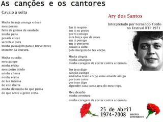 Cavalo à solta
Minha laranja amarga e doce
meu poema
feito de gomos de saudade
minha pena
pesada e leve
secreta e pura
minha passagem para o breve breve
instante da loucura.
Minha ousadia
meu galope
minha rédea
meu potro doido
minha chama
minha réstia
de luz intensa
de voz aberta
minha denúncia do que pensa
do que sente a gente certa.
Em ti respiro
em ti eu provo
por ti consigo
esta força que de novo
em ti persigo
em ti percorro
cavalo à solta
pela margem do teu corpo.
Minha alegria
minha amargura
minha coragem de correr contra a ternura.
Por isso digo
canção castigo
amêndoa travo corpo alma amante amigo
por isso canto
por isso digo
alpendre casa cama arca do meu trigo.
Meu desafio
minha aventura
minha coragem de correr contra a ternura.
Ary dos Santos
Interpretado por Fernando Tordo
no Festival RTP 1971
 