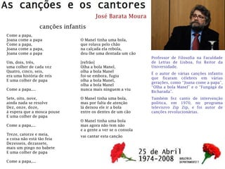 José Barata Moura
Professor de Filosofia na Faculdade
de Letras de Lisboa, foi Reitor da
Universidade.
É o autor de várias canções infantis
que ficaram célebres em várias
gerações, como “Joana come a papa”,
“Olha a bola Manel” e o “Fungágá da
Bicharada”.
Também fez canto de intervenção
política, em 1970, no programa
televisivo Zip Zip, e foi autor de
canções revolucionárias.
Come a papa,
Joana come a papa
Come a papa,
Joana come a papa,
Joana come a papa
Um, dois, três,
uma colher de cada vez
Quatro, cinco, seis,
era uma história de reis
E uma colher de papa
Come a papa,...
Sete, oito, nove,
ainda nada se resolve
Dez, onze, doze,
á espera que a mosca pouse
E uma colher de papa
Come a papa,...
Treze, catorze e meia,
a coisa não está tão feia
Dezesseis, dezassete,
mais um pingo no babete
E uma colher de papa
Come a papa,...
O Manel tinha uma bola,
que rolava pelo chão
na calçada ela rebola,
deu-lhe uma dentada um cão
[refrão]
Olha a bola Manel,
olha a bola Manel
foi-se embora, fugiu
olha a bola Manel,
olha a bola Manel
nunca mais ninguem a viu
O Manel tinha uma bola,
mas por falta de atenção
lá deixou ele ir a bola
entre os dentes de um cão
O Manel tinha uma bola
mas agora não tem não
e a gente a ver se o consola
vai cantar esta canção
canções infantis
 