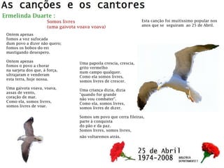 Ermelinda Duarte :
Somos livres
(uma gaivota voava voava)
Ontem apenas
fomos a voz sufocada
dum povo a dizer não quero;
fomos os bobos-do-rei
mastigando desespero.
Ontem apenas
fomos o povo a chorar
na sarjeta dos que, à força,
ultrajaram e venderam
esta terra, hoje nossa.
Uma gaivota voava, voava,
assas de vento,
coração de mar.
Como ela, somos livres,
somos livres de voar.
Uma papoila crescia, crescia,
grito vermelho
num campo qualquer.
Como ela somos livres,
somos livres de crescer.
Uma criança dizia, dizia
"quando for grande
não vou combater".
Como ela, somos livres,
somos livres de dizer.
Somos um povo que cerra fileiras,
parte à conquista
do pão e da paz.
Somos livres, somos livres,
não voltaremos atrás.
Esta canção foi muitíssimo popular nos
anos que se seguiram ao 25 de Abril.
 