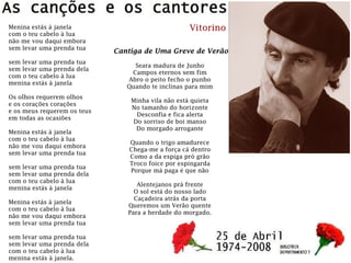 Menina estás à janela
com o teu cabelo à lua
não me vou daqui embora
sem levar uma prenda tua
sem levar uma prenda tua
sem levar uma prenda dela
com o teu cabelo à lua
menina estás à janela
Os olhos requerem olhos
e os corações corações
e os meus requerem os teus
em todas as ocasiões
Menina estás à janela
com o teu cabelo à lua
não me vou daqui embora
sem levar uma prenda tua
sem levar uma prenda tua
sem levar uma prenda dela
com o teu cabelo à lua
menina estás à janela
Menina estás à janela
com o teu cabelo à lua
não me vou daqui embora
sem levar uma prenda tua
sem levar uma prenda tua
sem levar uma prenda dela
com o teu cabelo à lua
menina estás à janela.
Vitorino
Cantiga de Uma Greve de Verão
Seara madura de Junho
Campos eternos sem fim
Abro o peito fecho o punho
Quando te inclinas para mim
Minha vila não está quieta
No tamanho do horizonte
Desconfia e fica alerta
Do sorriso de boi manso
Do morgado arrogante
Quando o trigo amadurece
Chega-me a força cá dentro
Como a da espiga pró grão
Troco foice por espingarda
Porque má paga é que não
Alentejanos prá frente
O sol está do nosso lado
Caçadeira atrás da porta
Queremos um Verão quente
Para a herdade do morgado.
 