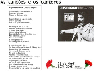 Capotes Brancos, Capotes Negros
Capote preto, capote branco
Quem dá o flanco
Nunca se defende bem
Capote branco, capote preto
O Xico-esperto
Usa a cor que lhe convém
Em tempos que já lá vão
Vinham uns homens de mão
A soldo da reacção
Armar brigas e banzé
Junto ao Palácio de Sebastião José
Mas o Pombal, sabido
Estava prevenido
E tinha preparado
O seu esquadrão privado
E não pisavam o risco
No Bairro Alto os brigões de S Francisco
Enquanto o povo assistia
Às contradições que havia
No seio da fidalguia
Vinha a bófia endireitar
O Bairro Alto que ela andava a entortar
Os reaccionários, de um lado
Capote preto, cruzado
Do outro lado, os brancos
Que os punham logo a fancos
E não sei porque razão
Quem se lixava era sempre o mexilhão
 