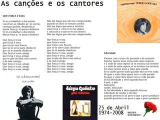 Não me digas que não me compreendes
quando os dias se tornam azedos
não me digas que nunca sentiste
uma força a crescer-te nos dedos
e uma raiva a nascer-te nos dentes
Não me digas que não me compreendes
Que força é essa
que força é essa
que trazes nos braços
que só te serve para obedecer
que só te manda obedecer
Que força é essa, amigo
que força é essa, amigo
que te põe de bem com outros
e de mal contigo
Que força é essa, amigo
Que força é essa, amigo
Que força é essa, amigo
Que força é essa, amigo
QUE FORÇA É ESSA
Vi-te a trabalhar o dia inteiro
construir as cidades pr´ós outros
carregar pedras, desperdiçar
muita força p´ra pouco dinheiro
Vi-te a trabalhar o dia inteiro
Muita força p´ra pouco dinheiro
Que força é essa
que força é essa
que trazes nos braços
que só te serve para obedecer
que só te manda obedecer
Que força é essa, amigo
que força é essa, amigo
que te põe de bem com outros
e de mal contigo
Que força é essa, amigo
Que força é essa, amigo
Que força é essa, amigo
Liberdade
Viemos com o peso do passado e da semente
Esperar tantos anos torna tudo mais urgente
e a sede de uma espera só se estanca na torrente
e a sede de uma espera só se estanca na torrente
Vivemos tantos anos a falar pela calada
Só se pode querer tudo quando não se teve nada
Só quer a vida cheia quem teve a vida parada
Só quer a vida cheia quem teve a vida parada
Só há liberdade a sério quando houver
A paz, o pão
habitação
saúde, educação
Só há liberdade a sério quando houver
Liberdade de mudar e decidir
quando pertencer ao povo o que o povo produzir
quando pertencer ao povo o que o povo produzir
 