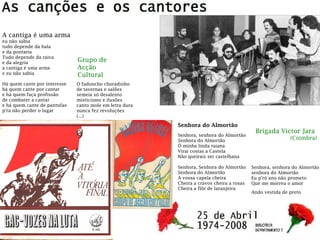 Brigada Victor Jara
(Coimbra)
Grupo de
Acção
Cultural
A cantiga é uma arma
eu não sabia
tudo depende da bala
e da pontaria
Tudo depende da raiva
e da alegria
a cantiga é uma arma
e eu não sabia
Há quem cante por interesse
há quem cante por cantar
e há quem faça profissão
de combater a cantar
e há quem cante de pantufas
p'ra não perder o lugar
O faduncho choradinho
de tavernas e salões
semeia só desalento
misticismo e ilusões
canto mole em letra dura
nunca fez revoluções
(...)
Senhora do Almortão
Senhora, senhora do Almortão
Senhora do Almortão
Ó minha linda raiana
Virai costas a Castela
Não queirais ser castelhana
Senhora, Senhora do Almortão
Senhora do Almortão
A vossa capela cheira
Cheira a cravos cheira a rosas
Cheira a flôr de laranjeira
Senhora, senhora do Almortão
senhora do Almortão
Eu p'ró ano não prometo
Que me morreu o amor
Ando vestida de preto
 