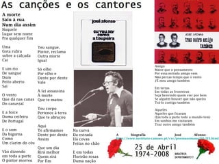 A morte
Saiu à rua
Num dia assim
Naquele
Lugar sem nome
Pra qualquer fim
Uma
Gota rubra
sobre a calçada
Cai
E um rio
De sangue
Dum
Peito aberto
Sai
O vento
Que dá nas canas
Do canavial
E a foice
Duma ceifeira
De Portugal
E o som
Da bigorna
Como
Um clarim do céu
Vão dizendo
em toda a parte
O pintor morreu
Teu sangue,
Pintor, reclama
Outra morte
Igual
Só olho
Por olho e
Dente por dente
Vale
À lei assassina
À morte
Que te matou
Teu corpo
Pertence à terra
Que te abraçou
Aqui
Te afirmamos
Dente por dente
Assim
Que um dia
Rirá melhor
Quem rirá
Por fim
Na curva
Da estrada
Há covas
Feitas no chão
E em todas
Florirão rosas
Duma nação
A biografia de José Afonso:
http://www.instituto-camoes.pt/cvc/poemasemana/05/03.html
Amigo
Maior que o pensamento
Por essa estrada amigo vem
Não percas tempo que o vento
ƒÉ meu amigo também
Em terras
Em todas as fronteiras
Seja benvindo quem vier por bem
Se alguém houver que não queira
Trá-lo contigo também
Aqueles
Aqueles que ficaram
(Em toda a parte todo o mundo tem)
Em sonhos me visitaram
Traz outro amigo também
 