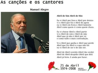 Abril de Sim Abril de Não
Eu vi Abril por fora e Abril por dentro
vi o Abril que foi e Abril de agora
eu vi Abril em festa e Abril lamento
Abril como quem ri como quem chora.
Eu vi chorar Abril e Abril partir
vi o Abril de sim e Abril de não
Abril que já não é Abril por vir
e como tudo o mais contradição.
Vi o Abril que ganha e Abril que perde
Abril que foi Abril e o que não foi
eu vi Abril de ser e de não ser.
Abril de Abril vestido (Abril tão verde)
Abril de Abril despido (Abril que dói)
Abril já feito. E ainda por fazer.
Manuel Alegre
 