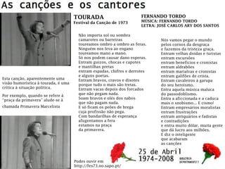 FERNANDO TORDO
MÚSICA: FERNANDO TORDO
LETRA: JOSÉ CARLOS ARY DOS SANTOS
TOURADA
Festival da Canção de 1973
Não importa sol ou sombra
camarotes ou barreiras
toureamos ombro a ombro as feras.
Ninguém nos leva ao engano
toureamos mano a mano.
Só nos podem causar dano esperas.
Entram guizos, chocas e capotes
e mantilhas pretas
entram espadas, chifres e derrotes
e alguns poetas.
Entram bravos, cravos e dixotes
porque tudo o mais são tretas.
Entram vacas depois dos forcados
que não pegam nada.
Soam bravos e olés dos nabos
que não pagam nada.
E só ficam os peões de brega
cuja profissão não pega.
Com bandarilhas de esperança
afugentamos a fera
estamos na praça
da primavera.
Nós vamos pegar o mundo
pelos cornos da desgraça
e fazemos da tristeza graça.
Entram velhas doidas e turistas
entram excursões
entram benefícios e cronistas
entram aldrabões
entram marialvas e cronistas
entram galifões de crista.
Entram cavaleiros à garupa
do seu heroísmo.
Entra aquela música maluca
do passodoblismo.
Entra a aficcionada e a caduca
mais o snobismo... E cismo!
Entram empresários moralistas
entram frustrações
entram antiquários e fadistas
e contradições
e entra muito dólar, muita gente
que dá lucro aos milhões.
E diz o inteligente
que acabaram
as canções
Podes ouvir em
http://fes73.no.sapo.pt/
Esta canção, aparentemente uma
visão humorística à tourada, é uma
crítica à situação política.
Por exemplo, quando se refere à
“praça da primavera” alude-se à
chamada Primavera Marcelista
 