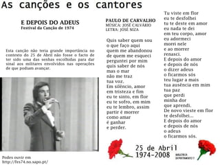 Quis saber quem sou
o que faço aqui
quem me abandonou
de quem me esqueci
perguntei por mim
quis saber de nós
mas o mar
não me traz
tua voz.
Em silêncio, amor
em tristeza e fim
eu te sinto, em flor
eu te sofro, em mim
eu te lembro, assim
partir é morrer
como amar
é ganhar
e perder.
Tu viste em flor
eu te desfolhei
tu te deste em amor
eu nada te dei
em teu corpo, amor
eu adormeci
morri nele
e ao morrer
renasci.
E depois do amor
e depois de nós
o dizer adeus
o ficarmos sós
teu lugar a mais
tua ausência em mim
tua paz
que perdi
minha dor
que aprendi.
De novo vieste em flor
te desfolhei...
E depois do amor
e depois de nós
o adeus
o ficarmos sós.
PAULO DE CARVALHO
MÚSICA: JOSÉ CALVÁRIO
LETRA: JOSÉ NIZA
Esta canção não teria grande importância no
contexto do 25 de Abril não fosse o facto de
ter sido uma das senhas escolhidas para dar
sinal aos militares envolvidos nas operações
de que podiam avançar.
E DEPOIS DO ADEUS
Festival da Canção de 1974
Podes ouvir em
http://fes74.no.sapo.pt/
 