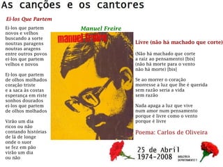 Ei-los que partem
novos e velhos
buscando a sorte
noutras paragens
noutras aragens
entre outros povos
ei-los que partem
velhos e novos
Ei-los que partem
de olhos molhados
coração triste
e a saca às costas
esperança em riste
sonhos dourados
ei-los que partem
de olhos molhados
Virão um dia
ricos ou não
contando histórias
de lá de longe
onde o suor
se fez em pão
virão um dia
ou não
Ei-los Que Partem
Manuel Freire
Livre (não há machado que corte)
(Não há machado que corte
a raíz ao pensamento) [bis]
(não há morte para o vento
não há morte) [bis]
Se ao morrer o coração
morresse a luz que lhe é querida
sem razão seria a vida
sem razão
Nada apaga a luz que vive
num amor num pensamento
porque é livre como o vento
porque é livre
Poema: Carlos de Oliveira
 