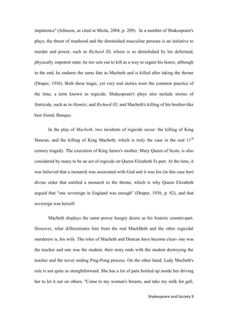9Shakespeare and Society
impatience" (Johnson, as cited in Miola, 2004, p. 209). In a number of Shakespeare's
plays, the threat of manhood and the diminished masculine persona is an initiative to
murder and power, such as Richard III, whom is so demolished by his deformed,
physically impotent state; he too sets out to kill as a way to regain his honor, although
in the end, he endures the same fate as Macbeth and is killed after taking the throne
(Draper, 1936). Both these tragic, yet very real stories were the common practice of
the time, a term known as regicide. Shakespeare's plays also include stories of
fratricide, such as in Hamlet, and Richard III, and Macbeth's killing of his brother-like
best friend, Banquo.
In the play of Macbeth, two incidents of regicide occur- the killing of King
Duncan, and the killing of King Macbeth; which is truly the case in the real 11th
century tragedy. The execution of King James's mother, Mary Queen of Scots, is also
considered by many to be an act of regicide on Queen Elizabeth I's part. At the time, it
was believed that a monarch was associated with God and it was his (in this case her)
divine order that entitled a monarch to the throne, which is why Queen Elizabeth
argued that "one sovereign in England was enough" (Draper, 1936, p. 82), and that
sovereign was herself.
Macbeth displays the same power hungry desire as his historic counter-part.
However, what differentiates him from the real MackBeth and the other regicidal
murderers is, his wife. The roles of Macbeth and Duncan have become clear- one was
the teacher and one was the student; their story ends with the student destroying the
teacher and the never ending Ping-Pong process. On the other hand, Lady Macbeth's
role is not quite as straightforward. She has a lot of pain bottled up inside her driving
her to let it out on others. "Come to my woman's breasts, and take my milk for gall,
 