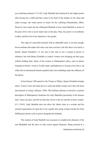 11Shakespeare and Society
you murd'ring ministers" (1.5.45). Lady Macbeth feels betrayed by the higher power
after having lost a child and thus wants to be freed of the burden on her chest and
seeks revenge- she wants power in return for her suffering (Chamberlain, 2005).
However, how much she has influenced Macbeth or how much Macbeth is aware of
the pain of his wife is never made clear in the play. Thus, her power is nevertheless
evident, and the twist to her character is, her gender.
The reign of a powerful monarch with an admirable army is envious enough,
but an attribute that makes this state even more envious is the fact that it was led by a
female- Queen Elizabeth I. It was rare at this time to see a woman in power or
influence, but with Queen Elizabeth in control, women were bringing out their guns
without holding back. Many of the women in Shakespeare's plays, such as Queen
Gertrude in Hamlet, Viola in Twelfth Night, and Katherine in Taming of the Shrew, all
reflect the revolutionized feminist qualities that were unfolding under the influence of
the Queen.
In her famous 1588 speech to the Troops at Tilbury, Queen Elizabeth strongly
states, "I know I have the body but of a weak and feeble woman; but I have the heart
and stomach of a king" (Jokinen, 1996). This brilliant reference to herself is a perfect
description of Shakespeare's intentions for Lady Macbeth's personality in her famous
lines "unsex me here, and fill me from the crown to the toe top-full of direst cruelty"
(1.5, 39-41). Lady Macbeth does not allow her inborn state as a woman and the
societal expectations set upon her to be a gentle and caring woman restrain her from
fulfilling her desires to be in power alongside her husband.
The creation of Lady Macbeth was necessary to complete the character of the
real MackBeth and the drive to take action against Duncane. Being married to a
 
