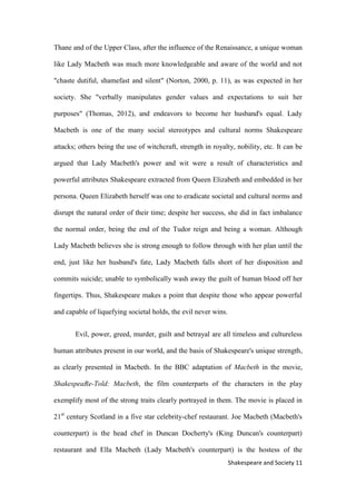 11Shakespeare and Society
Thane and of the Upper Class, after the influence of the Renaissance, a unique woman
like Lady Macbeth was much more knowledgeable and aware of the world and not
"chaste dutiful, shamefast and silent" (Norton, 2000, p. 11), as was expected in her
society. She "verbally manipulates gender values and expectations to suit her
purposes" (Thomas, 2012), and endeavors to become her husband's equal. Lady
Macbeth is one of the many social stereotypes and cultural norms Shakespeare
attacks; others being the use of witchcraft, strength in royalty, nobility, etc. It can be
argued that Lady Macbeth's power and wit were a result of characteristics and
powerful attributes Shakespeare extracted from Queen Elizabeth and embedded in her
persona. Queen Elizabeth herself was one to eradicate societal and cultural norms and
disrupt the natural order of their time; despite her success, she did in fact imbalance
the normal order, being the end of the Tudor reign and being a woman. Although
Lady Macbeth believes she is strong enough to follow through with her plan until the
end, just like her husband's fate, Lady Macbeth falls short of her disposition and
commits suicide; unable to symbolically wash away the guilt of human blood off her
fingertips. Thus, Shakespeare makes a point that despite those who appear powerful
and capable of liquefying societal holds, the evil never wins.
Evil, power, greed, murder, guilt and betrayal are all timeless and cultureless
human attributes present in our world, and the basis of Shakespeare's unique strength,
as clearly presented in Macbeth. In the BBC adaptation of Macbeth in the movie,
ShakespeaRe-Told: Macbeth, the film counterparts of the characters in the play
exemplify most of the strong traits clearly portrayed in them. The movie is placed in
21st
century Scotland in a five star celebrity-chef restaurant. Joe Macbeth (Macbeth's
counterpart) is the head chef in Duncan Docherty's (King Duncan's counterpart)
restaurant and Ella Macbeth (Lady Macbeth's counterpart) is the hostess of the
 