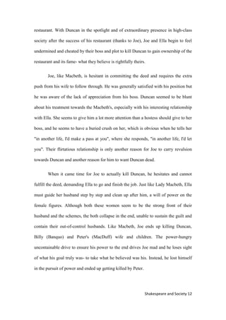 12Shakespeare and Society
restaurant. With Duncan in the spotlight and of extraordinary presence in high-class
society after the success of his restaurant (thanks to Joe), Joe and Ella begin to feel
undermined and cheated by their boss and plot to kill Duncan to gain ownership of the
restaurant and its fame- what they believe is rightfully theirs.
Joe, like Macbeth, is hesitant in committing the deed and requires the extra
push from his wife to follow through. He was generally satisfied with his position but
he was aware of the lack of appreciation from his boss. Duncan seemed to be blunt
about his treatment towards the Macbeth's, especially with his interesting relationship
with Ella. She seems to give him a lot more attention than a hostess should give to her
boss, and he seems to have a buried crush on her, which is obvious when he tells her
"in another life, I'd make a pass at you", where she responds, "in another life, I'd let
you". Their flirtatious relationship is only another reason for Joe to carry revulsion
towards Duncan and another reason for him to want Duncan dead.
When it came time for Joe to actually kill Duncan, he hesitates and cannot
fulfill the deed, demanding Ella to go and finish the job. Just like Lady Macbeth, Ella
must guide her husband step by step and clean up after him, a will of power on the
female figures. Although both these women seem to be the strong front of their
husband and the schemes, the both collapse in the end, unable to sustain the guilt and
contain their out-of-control husbands. Like Macbeth, Joe ends up killing Duncan,
Billy (Banquo) and Peter's (MacDuff) wife and children. The power-hungry
uncontainable drive to ensure his power to the end drives Joe mad and he loses sight
of what his goal truly was- to take what he believed was his. Instead, he lost himself
in the pursuit of power and ended up getting killed by Peter.
 