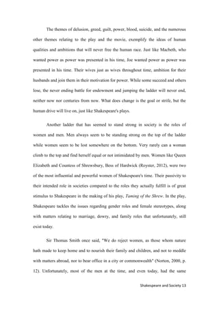13Shakespeare and Society
The themes of delusion, greed, guilt, power, blood, suicide, and the numerous
other themes relating to the play and the movie, exemplify the ideas of human
qualities and ambitions that will never free the human race. Just like Macbeth, who
wanted power as power was presented in his time, Joe wanted power as power was
presented in his time. Their wives just as wives throughout time, ambition for their
husbands and join them in their motivation for power. While some succeed and others
lose, the never ending battle for endowment and jumping the ladder will never end,
neither now nor centuries from now. What does change is the goal or strife, but the
human drive will live on, just like Shakespeare's plays.
Another ladder that has seemed to stand strong in society is the roles of
women and men. Men always seem to be standing strong on the top of the ladder
while women seem to be lost somewhere on the bottom. Very rarely can a woman
climb to the top and find herself equal or not intimidated by men. Women like Queen
Elizabeth and Countess of Shrewsbury, Bess of Hardwick (Royster, 2012), were two
of the most influential and powerful women of Shakespeare's time. Their passivity to
their intended role in societies compared to the roles they actually fulfill is of great
stimulus to Shakespeare in the making of his play, Taming of the Shrew. In the play,
Shakespeare tackles the issues regarding gender roles and female stereotypes, along
with matters relating to marriage, dowry, and family roles that unfortunately, still
exist today.
Sir Thomas Smith once said, "We do reject women, as those whom nature
hath made to keep home and to nourish their family and children, and not to meddle
with matters abroad, nor to bear office in a city or commonwealth" (Norton, 2000, p.
12). Unfortunately, most of the men at the time, and even today, had the same
 