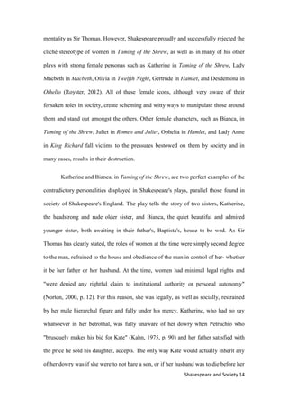 14Shakespeare and Society
mentality as Sir Thomas. However, Shakespeare proudly and successfully rejected the
cliché stereotype of women in Taming of the Shrew, as well as in many of his other
plays with strong female personas such as Katherine in Taming of the Shrew, Lady
Macbeth in Macbeth, Olivia in Twelfth Night, Gertrude in Hamlet, and Desdemona in
Othello (Royster, 2012). All of these female icons, although very aware of their
forsaken roles in society, create scheming and witty ways to manipulate those around
them and stand out amongst the others. Other female characters, such as Bianca, in
Taming of the Shrew, Juliet in Romeo and Juliet, Ophelia in Hamlet, and Lady Anne
in King Richard fall victims to the pressures bestowed on them by society and in
many cases, results in their destruction.
Katherine and Bianca, in Taming of the Shrew, are two perfect examples of the
contradictory personalities displayed in Shakespeare's plays, parallel those found in
society of Shakespeare's England. The play tells the story of two sisters, Katherine,
the headstrong and rude older sister, and Bianca, the quiet beautiful and admired
younger sister, both awaiting in their father's, Baptista's, house to be wed. As Sir
Thomas has clearly stated, the roles of women at the time were simply second degree
to the man, refrained to the house and obedience of the man in control of her- whether
it be her father or her husband. At the time, women had minimal legal rights and
"were denied any rightful claim to institutional authority or personal autonomy"
(Norton, 2000, p. 12). For this reason, she was legally, as well as socially, restrained
by her male hierarchal figure and fully under his mercy. Katherine, who had no say
whatsoever in her betrothal, was fully unaware of her dowry when Petruchio who
"brusquely makes his bid for Kate" (Kahn, 1975, p. 90) and her father satisfied with
the price he sold his daughter, accepts. The only way Kate would actually inherit any
of her dowry was if she were to not bare a son, or if her husband was to die before her
 