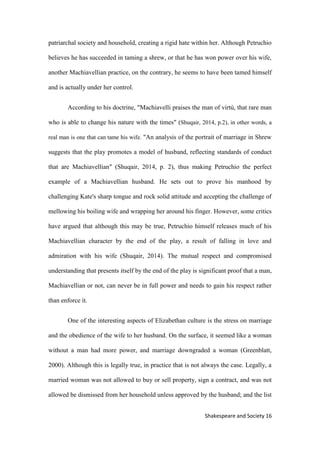 16Shakespeare and Society
patriarchal society and household, creating a rigid hate within her. Although Petruchio
believes he has succeeded in taming a shrew, or that he has won power over his wife,
another Machiavellian practice, on the contrary, he seems to have been tamed himself
and is actually under her control.
According to his doctrine, "Machiavelli praises the man of virtù, that rare man
who is able to change his nature with the times" (Shuqair, 2014, p.2), in other words, a
real man is one that can tame his wife. "An analysis of the portrait of marriage in Shrew
suggests that the play promotes a model of husband, reflecting standards of conduct
that are Machiavellian" (Shuqair, 2014, p. 2), thus making Petruchio the perfect
example of a Machiavellian husband. He sets out to prove his manhood by
challenging Kate's sharp tongue and rock solid attitude and accepting the challenge of
mellowing his boiling wife and wrapping her around his finger. However, some critics
have argued that although this may be true, Petruchio himself releases much of his
Machiavellian character by the end of the play, a result of falling in love and
admiration with his wife (Shuqair, 2014). The mutual respect and compromised
understanding that presents itself by the end of the play is significant proof that a man,
Machiavellian or not, can never be in full power and needs to gain his respect rather
than enforce it.
One of the interesting aspects of Elizabethan culture is the stress on marriage
and the obedience of the wife to her husband. On the surface, it seemed like a woman
without a man had more power, and marriage downgraded a woman (Greenblatt,
2000). Although this is legally true, in practice that is not always the case. Legally, a
married woman was not allowed to buy or sell property, sign a contract, and was not
allowed be dismissed from her household unless approved by the husband; and the list
 