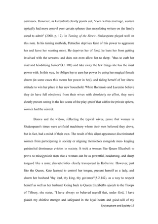 17Shakespeare and Society
continues. However, as Greenblatt clearly points out, "even within marriage, women
typically had more control over certain spheres than moralizing writers on the family
cared to admit" (2000, p. 12). In Taming of the Shrew, Shakespeare played well on
this note. In his taming methods, Petruchio deprives Kate of this power to aggravate
her and leave her wanting more. He deprives her of food, he bans her from getting
involved with the servants, and does not even allow her to sleep- "thus to curb her
mad and headstrong humor"(4.1.190) and take away the few things she has the most
power with. In this way, he obliges her to earn her power by using her magical female
charm (in some cases this means her power in bed), and riding herself of her shrew
attitude to win her place in her new household. While Hortensio and Lucentio believe
they do have full obedience from their wives with absolutely no effort, they were
clearly proven wrong in the last scene of the play; proof that within the private sphere,
women had the control.
Bianca and the widow, reflecting the typical wives, prove that women in
Shakespeare's times were artificial machinery whom their men believed they drove,
but in fact, had a mind of their own. The result of this silent appearance discriminated
women from participating in society or aligning themselves alongside men- keeping
patriarchal dominance evident in society. It took a woman like Queen Elizabeth to
prove to misogynistic men that a woman can be as powerful, headstrong, and sharp
tongued like a man; characteristics clearly transparent in Katherine. However, just
like the Queen, Kate learned to control her tongue, present herself as a lady, and
charm her husband "thy lord, thy king, thy governor"(5.2.142), as a way to respect
herself as well as her husband. Going back to Queen Elizabeth's speech to the Troops
of Tilbury, she states, "I have always so behaved myself that, under God, I have
placed my chiefest strength and safeguard in the loyal hearts and good-will of my
 