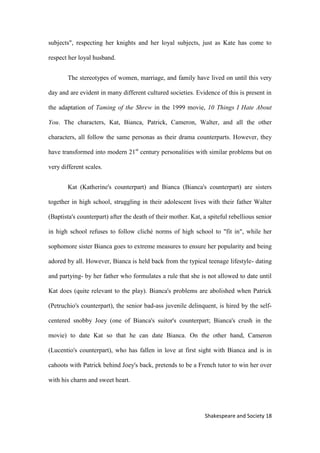 18Shakespeare and Society
subjects", respecting her knights and her loyal subjects, just as Kate has come to
respect her loyal husband.
The stereotypes of women, marriage, and family have lived on until this very
day and are evident in many different cultured societies. Evidence of this is present in
the adaptation of Taming of the Shrew in the 1999 movie, 10 Things I Hate About
You. The characters, Kat, Bianca, Patrick, Cameron, Walter, and all the other
characters, all follow the same personas as their drama counterparts. However, they
have transformed into modern 21st
century personalities with similar problems but on
very different scales.
Kat (Katherine's counterpart) and Bianca (Bianca's counterpart) are sisters
together in high school, struggling in their adolescent lives with their father Walter
(Baptista's counterpart) after the death of their mother. Kat, a spiteful rebellious senior
in high school refuses to follow cliché norms of high school to "fit in", while her
sophomore sister Bianca goes to extreme measures to ensure her popularity and being
adored by all. However, Bianca is held back from the typical teenage lifestyle- dating
and partying- by her father who formulates a rule that she is not allowed to date until
Kat does (quite relevant to the play). Bianca's problems are abolished when Patrick
(Petruchio's counterpart), the senior bad-ass juvenile delinquent, is hired by the self-
centered snobby Joey (one of Bianca's suitor's counterpart; Bianca's crush in the
movie) to date Kat so that he can date Bianca. On the other hand, Cameron
(Lucentio's counterpart), who has fallen in love at first sight with Bianca and is in
cahoots with Patrick behind Joey's back, pretends to be a French tutor to win her over
with his charm and sweet heart.
 