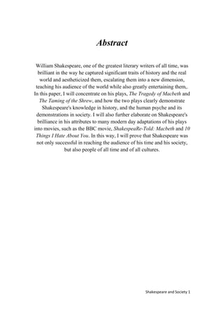 1Shakespeare and Society
Abstract
William Shakespeare, one of the greatest literary writers of all time, was
brilliant in the way he captured significant traits of history and the real
world and aestheticized them, escalating them into a new dimension,
teaching his audience of the world while also greatly entertaining them,.
In this paper, I will concentrate on his plays, The Tragedy of Macbeth and
The Taming of the Shrew, and how the two plays clearly demonstrate
Shakespeare's knowledge in history, and the human psyche and its
demonstrations in society. I will also further elaborate on Shakespeare's
brilliance in his attributes to many modern day adaptations of his plays
into movies, such as the BBC movie, ShakespeaRe-Told: Macbeth and 10
Things I Hate About You. In this way, I will prove that Shakespeare was
not only successful in reaching the audience of his time and his society,
but also people of all time and of all cultures.
 